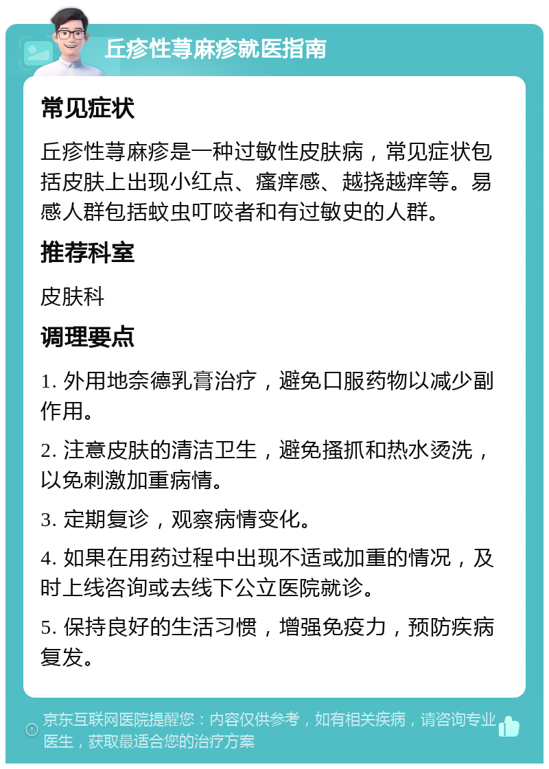 丘疹性荨麻疹就医指南 常见症状 丘疹性荨麻疹是一种过敏性皮肤病，常见症状包括皮肤上出现小红点、瘙痒感、越挠越痒等。易感人群包括蚊虫叮咬者和有过敏史的人群。 推荐科室 皮肤科 调理要点 1. 外用地奈德乳膏治疗，避免口服药物以减少副作用。 2. 注意皮肤的清洁卫生，避免搔抓和热水烫洗，以免刺激加重病情。 3. 定期复诊，观察病情变化。 4. 如果在用药过程中出现不适或加重的情况，及时上线咨询或去线下公立医院就诊。 5. 保持良好的生活习惯，增强免疫力，预防疾病复发。