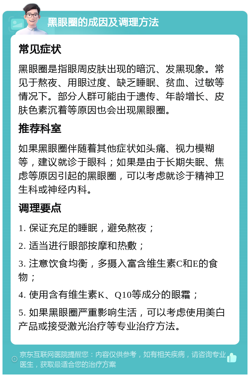 黑眼圈的成因及调理方法 常见症状 黑眼圈是指眼周皮肤出现的暗沉、发黑现象。常见于熬夜、用眼过度、缺乏睡眠、贫血、过敏等情况下。部分人群可能由于遗传、年龄增长、皮肤色素沉着等原因也会出现黑眼圈。 推荐科室 如果黑眼圈伴随着其他症状如头痛、视力模糊等，建议就诊于眼科；如果是由于长期失眠、焦虑等原因引起的黑眼圈，可以考虑就诊于精神卫生科或神经内科。 调理要点 1. 保证充足的睡眠，避免熬夜； 2. 适当进行眼部按摩和热敷； 3. 注意饮食均衡，多摄入富含维生素C和E的食物； 4. 使用含有维生素K、Q10等成分的眼霜； 5. 如果黑眼圈严重影响生活，可以考虑使用美白产品或接受激光治疗等专业治疗方法。