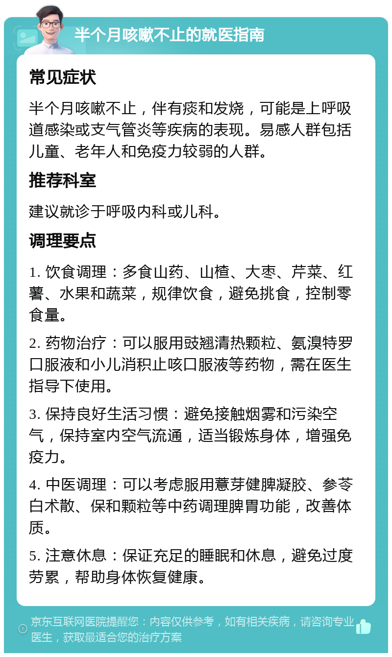 半个月咳嗽不止的就医指南 常见症状 半个月咳嗽不止，伴有痰和发烧，可能是上呼吸道感染或支气管炎等疾病的表现。易感人群包括儿童、老年人和免疫力较弱的人群。 推荐科室 建议就诊于呼吸内科或儿科。 调理要点 1. 饮食调理：多食山药、山楂、大枣、芹菜、红薯、水果和蔬菜，规律饮食，避免挑食，控制零食量。 2. 药物治疗：可以服用豉翘清热颗粒、氨溴特罗口服液和小儿消积止咳口服液等药物，需在医生指导下使用。 3. 保持良好生活习惯：避免接触烟雾和污染空气，保持室内空气流通，适当锻炼身体，增强免疫力。 4. 中医调理：可以考虑服用薏芽健脾凝胶、参苓白术散、保和颗粒等中药调理脾胃功能，改善体质。 5. 注意休息：保证充足的睡眠和休息，避免过度劳累，帮助身体恢复健康。