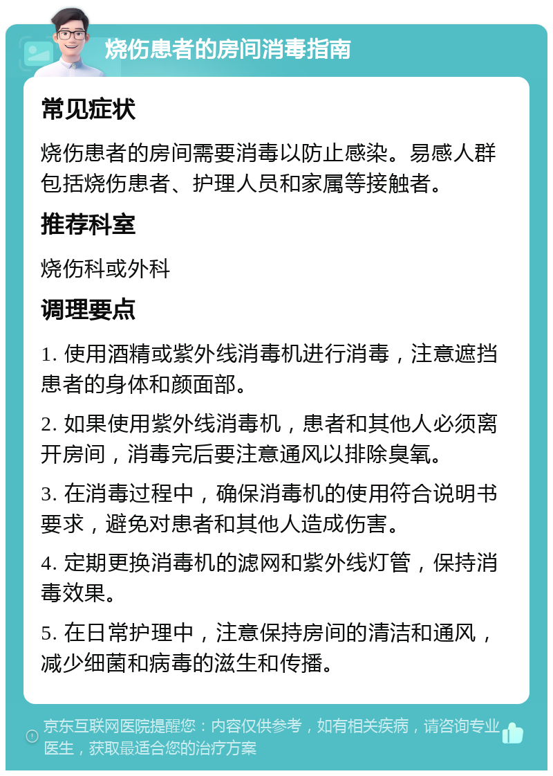 烧伤患者的房间消毒指南 常见症状 烧伤患者的房间需要消毒以防止感染。易感人群包括烧伤患者、护理人员和家属等接触者。 推荐科室 烧伤科或外科 调理要点 1. 使用酒精或紫外线消毒机进行消毒，注意遮挡患者的身体和颜面部。 2. 如果使用紫外线消毒机，患者和其他人必须离开房间，消毒完后要注意通风以排除臭氧。 3. 在消毒过程中，确保消毒机的使用符合说明书要求，避免对患者和其他人造成伤害。 4. 定期更换消毒机的滤网和紫外线灯管，保持消毒效果。 5. 在日常护理中，注意保持房间的清洁和通风，减少细菌和病毒的滋生和传播。