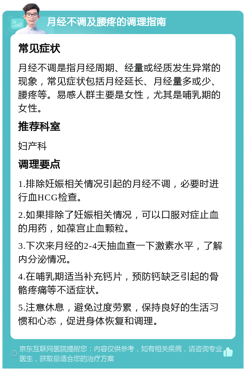 月经不调及腰疼的调理指南 常见症状 月经不调是指月经周期、经量或经质发生异常的现象，常见症状包括月经延长、月经量多或少、腰疼等。易感人群主要是女性，尤其是哺乳期的女性。 推荐科室 妇产科 调理要点 1.排除妊娠相关情况引起的月经不调，必要时进行血HCG检查。 2.如果排除了妊娠相关情况，可以口服对症止血的用药，如葆宫止血颗粒。 3.下次来月经的2-4天抽血查一下激素水平，了解内分泌情况。 4.在哺乳期适当补充钙片，预防钙缺乏引起的骨骼疼痛等不适症状。 5.注意休息，避免过度劳累，保持良好的生活习惯和心态，促进身体恢复和调理。