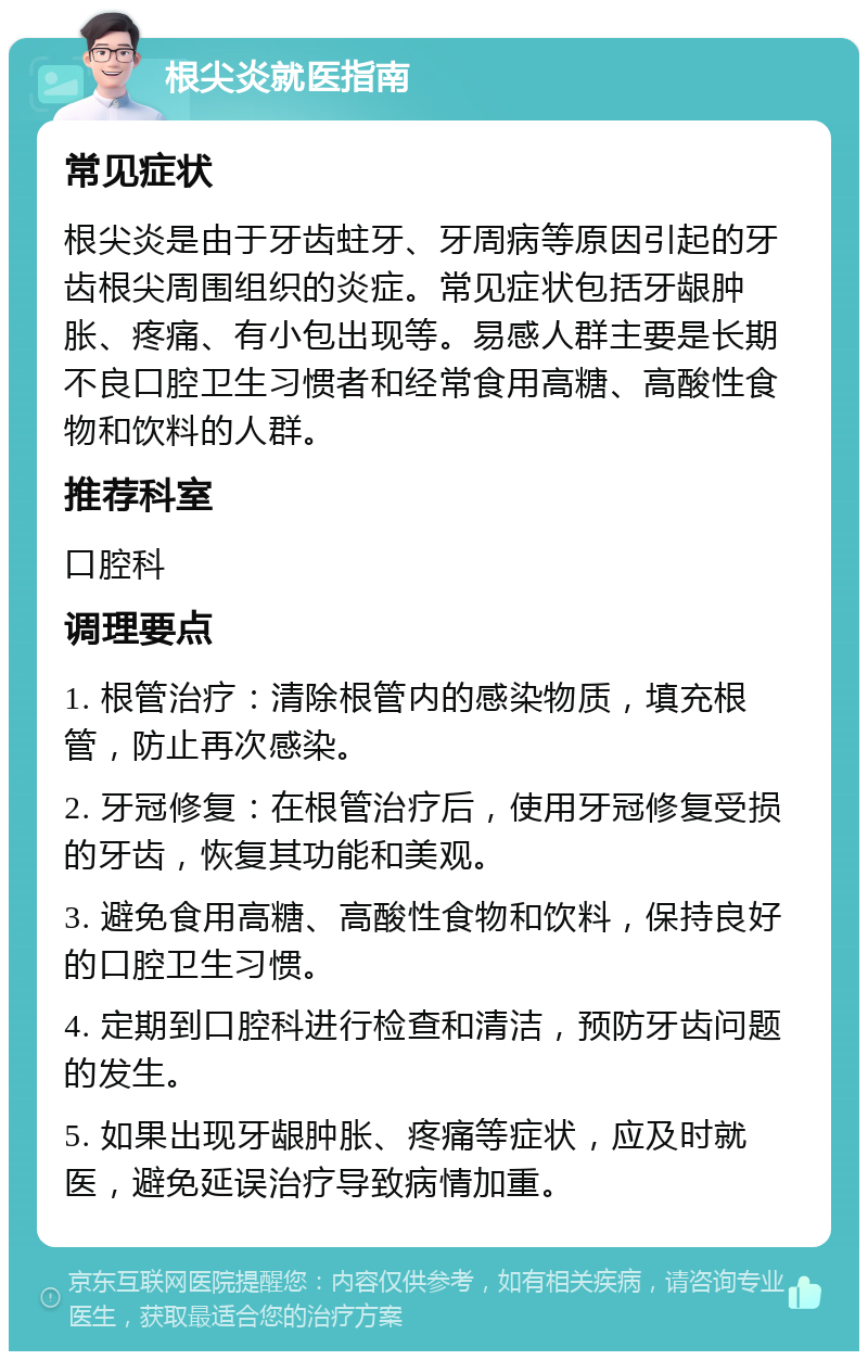 根尖炎就医指南 常见症状 根尖炎是由于牙齿蛀牙、牙周病等原因引起的牙齿根尖周围组织的炎症。常见症状包括牙龈肿胀、疼痛、有小包出现等。易感人群主要是长期不良口腔卫生习惯者和经常食用高糖、高酸性食物和饮料的人群。 推荐科室 口腔科 调理要点 1. 根管治疗：清除根管内的感染物质，填充根管，防止再次感染。 2. 牙冠修复：在根管治疗后，使用牙冠修复受损的牙齿，恢复其功能和美观。 3. 避免食用高糖、高酸性食物和饮料，保持良好的口腔卫生习惯。 4. 定期到口腔科进行检查和清洁，预防牙齿问题的发生。 5. 如果出现牙龈肿胀、疼痛等症状，应及时就医，避免延误治疗导致病情加重。