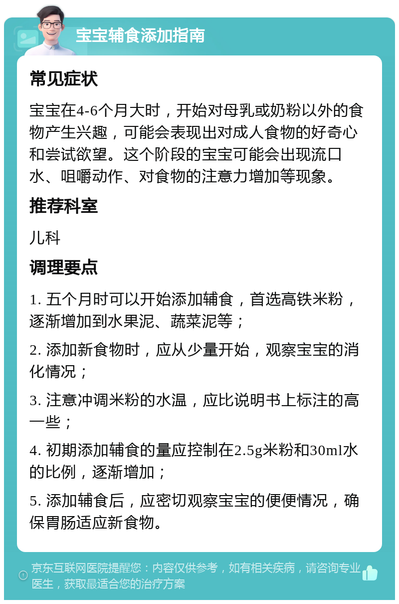 宝宝辅食添加指南 常见症状 宝宝在4-6个月大时，开始对母乳或奶粉以外的食物产生兴趣，可能会表现出对成人食物的好奇心和尝试欲望。这个阶段的宝宝可能会出现流口水、咀嚼动作、对食物的注意力增加等现象。 推荐科室 儿科 调理要点 1. 五个月时可以开始添加辅食，首选高铁米粉，逐渐增加到水果泥、蔬菜泥等； 2. 添加新食物时，应从少量开始，观察宝宝的消化情况； 3. 注意冲调米粉的水温，应比说明书上标注的高一些； 4. 初期添加辅食的量应控制在2.5g米粉和30ml水的比例，逐渐增加； 5. 添加辅食后，应密切观察宝宝的便便情况，确保胃肠适应新食物。