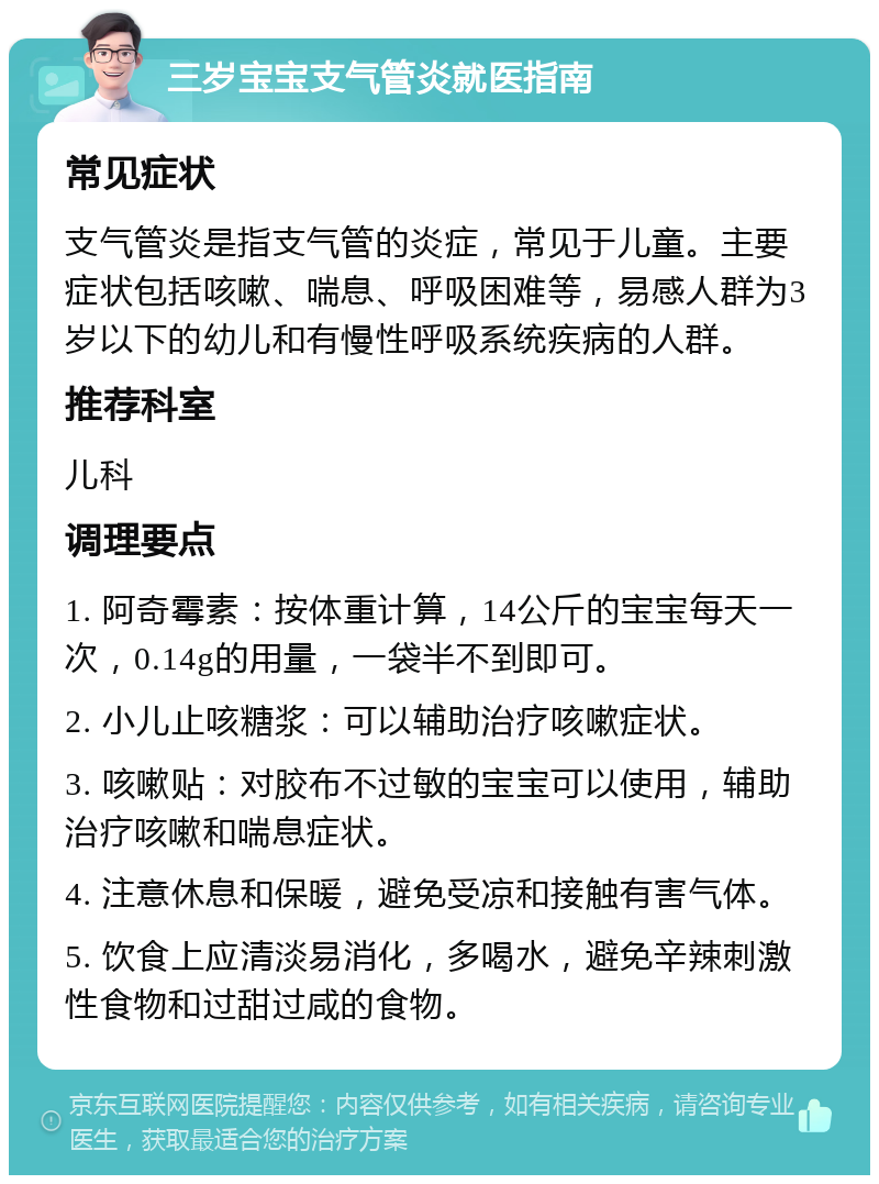 三岁宝宝支气管炎就医指南 常见症状 支气管炎是指支气管的炎症，常见于儿童。主要症状包括咳嗽、喘息、呼吸困难等，易感人群为3岁以下的幼儿和有慢性呼吸系统疾病的人群。 推荐科室 儿科 调理要点 1. 阿奇霉素：按体重计算，14公斤的宝宝每天一次，0.14g的用量，一袋半不到即可。 2. 小儿止咳糖浆：可以辅助治疗咳嗽症状。 3. 咳嗽贴：对胶布不过敏的宝宝可以使用，辅助治疗咳嗽和喘息症状。 4. 注意休息和保暖，避免受凉和接触有害气体。 5. 饮食上应清淡易消化，多喝水，避免辛辣刺激性食物和过甜过咸的食物。