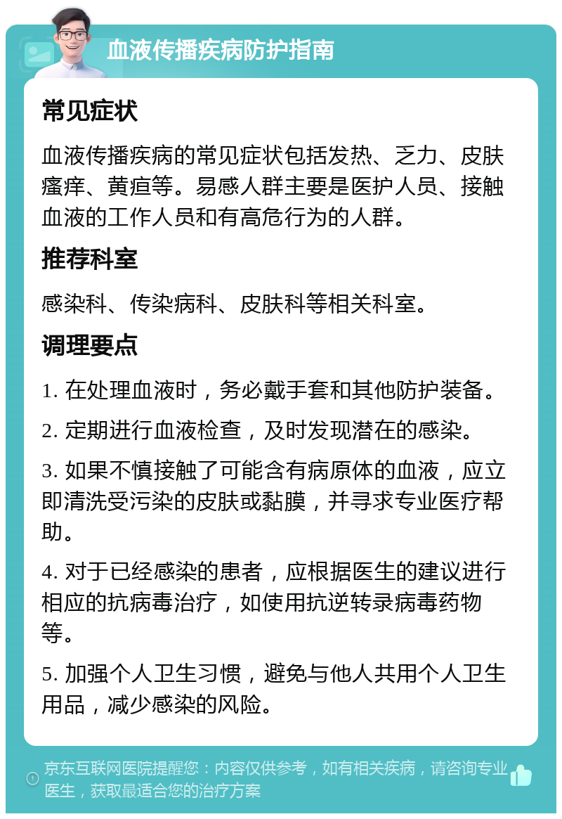 血液传播疾病防护指南 常见症状 血液传播疾病的常见症状包括发热、乏力、皮肤瘙痒、黄疸等。易感人群主要是医护人员、接触血液的工作人员和有高危行为的人群。 推荐科室 感染科、传染病科、皮肤科等相关科室。 调理要点 1. 在处理血液时，务必戴手套和其他防护装备。 2. 定期进行血液检查，及时发现潜在的感染。 3. 如果不慎接触了可能含有病原体的血液，应立即清洗受污染的皮肤或黏膜，并寻求专业医疗帮助。 4. 对于已经感染的患者，应根据医生的建议进行相应的抗病毒治疗，如使用抗逆转录病毒药物等。 5. 加强个人卫生习惯，避免与他人共用个人卫生用品，减少感染的风险。