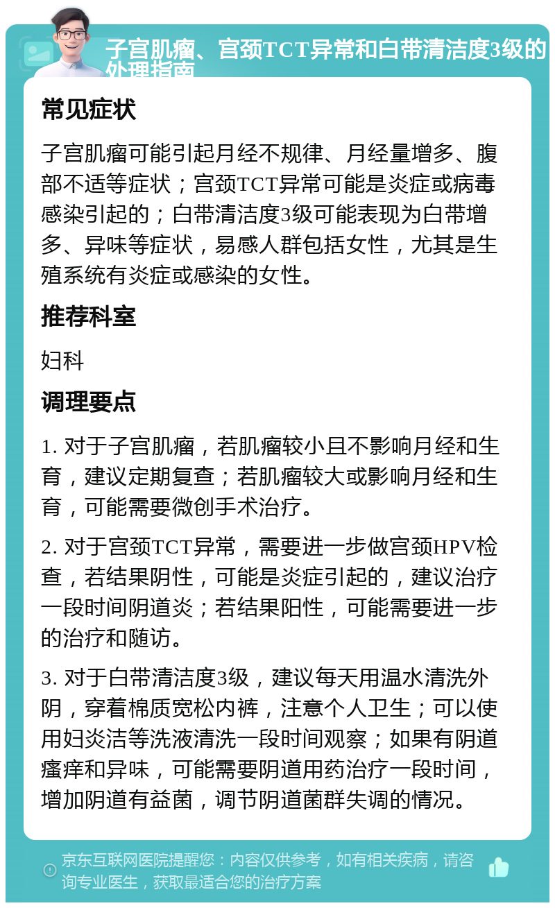 子宫肌瘤、宫颈TCT异常和白带清洁度3级的处理指南 常见症状 子宫肌瘤可能引起月经不规律、月经量增多、腹部不适等症状；宫颈TCT异常可能是炎症或病毒感染引起的；白带清洁度3级可能表现为白带增多、异味等症状，易感人群包括女性，尤其是生殖系统有炎症或感染的女性。 推荐科室 妇科 调理要点 1. 对于子宫肌瘤，若肌瘤较小且不影响月经和生育，建议定期复查；若肌瘤较大或影响月经和生育，可能需要微创手术治疗。 2. 对于宫颈TCT异常，需要进一步做宫颈HPV检查，若结果阴性，可能是炎症引起的，建议治疗一段时间阴道炎；若结果阳性，可能需要进一步的治疗和随访。 3. 对于白带清洁度3级，建议每天用温水清洗外阴，穿着棉质宽松内裤，注意个人卫生；可以使用妇炎洁等洗液清洗一段时间观察；如果有阴道瘙痒和异味，可能需要阴道用药治疗一段时间，增加阴道有益菌，调节阴道菌群失调的情况。