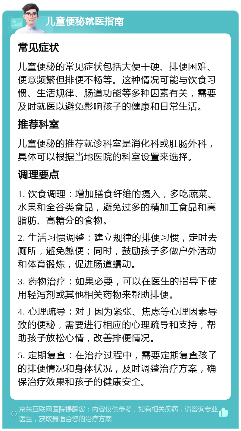 儿童便秘就医指南 常见症状 儿童便秘的常见症状包括大便干硬、排便困难、便意频繁但排便不畅等。这种情况可能与饮食习惯、生活规律、肠道功能等多种因素有关，需要及时就医以避免影响孩子的健康和日常生活。 推荐科室 儿童便秘的推荐就诊科室是消化科或肛肠外科，具体可以根据当地医院的科室设置来选择。 调理要点 1. 饮食调理：增加膳食纤维的摄入，多吃蔬菜、水果和全谷类食品，避免过多的精加工食品和高脂肪、高糖分的食物。 2. 生活习惯调整：建立规律的排便习惯，定时去厕所，避免憋便；同时，鼓励孩子多做户外活动和体育锻炼，促进肠道蠕动。 3. 药物治疗：如果必要，可以在医生的指导下使用轻泻剂或其他相关药物来帮助排便。 4. 心理疏导：对于因为紧张、焦虑等心理因素导致的便秘，需要进行相应的心理疏导和支持，帮助孩子放松心情，改善排便情况。 5. 定期复查：在治疗过程中，需要定期复查孩子的排便情况和身体状况，及时调整治疗方案，确保治疗效果和孩子的健康安全。