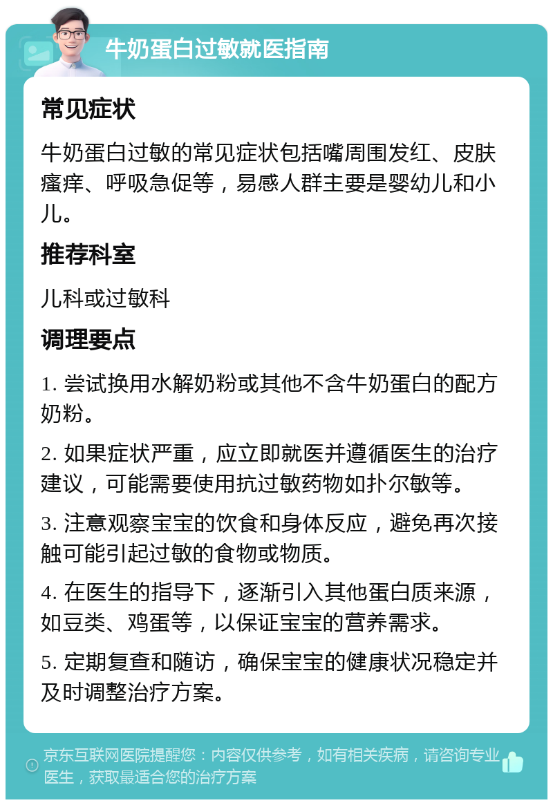 牛奶蛋白过敏就医指南 常见症状 牛奶蛋白过敏的常见症状包括嘴周围发红、皮肤瘙痒、呼吸急促等，易感人群主要是婴幼儿和小儿。 推荐科室 儿科或过敏科 调理要点 1. 尝试换用水解奶粉或其他不含牛奶蛋白的配方奶粉。 2. 如果症状严重，应立即就医并遵循医生的治疗建议，可能需要使用抗过敏药物如扑尔敏等。 3. 注意观察宝宝的饮食和身体反应，避免再次接触可能引起过敏的食物或物质。 4. 在医生的指导下，逐渐引入其他蛋白质来源，如豆类、鸡蛋等，以保证宝宝的营养需求。 5. 定期复查和随访，确保宝宝的健康状况稳定并及时调整治疗方案。