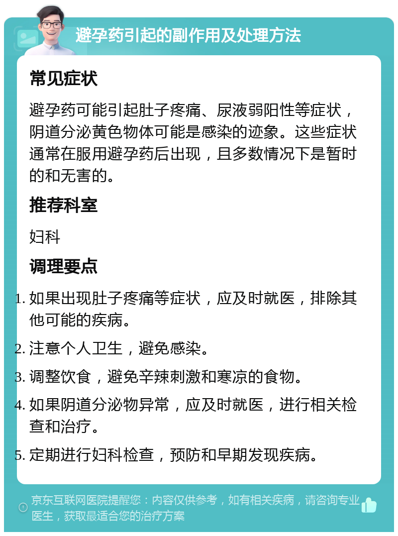 避孕药引起的副作用及处理方法 常见症状 避孕药可能引起肚子疼痛、尿液弱阳性等症状，阴道分泌黄色物体可能是感染的迹象。这些症状通常在服用避孕药后出现，且多数情况下是暂时的和无害的。 推荐科室 妇科 调理要点 如果出现肚子疼痛等症状，应及时就医，排除其他可能的疾病。 注意个人卫生，避免感染。 调整饮食，避免辛辣刺激和寒凉的食物。 如果阴道分泌物异常，应及时就医，进行相关检查和治疗。 定期进行妇科检查，预防和早期发现疾病。