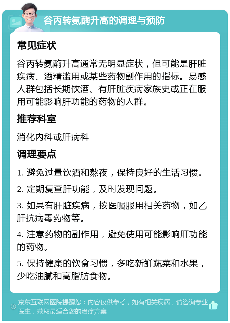 谷丙转氨酶升高的调理与预防 常见症状 谷丙转氨酶升高通常无明显症状，但可能是肝脏疾病、酒精滥用或某些药物副作用的指标。易感人群包括长期饮酒、有肝脏疾病家族史或正在服用可能影响肝功能的药物的人群。 推荐科室 消化内科或肝病科 调理要点 1. 避免过量饮酒和熬夜，保持良好的生活习惯。 2. 定期复查肝功能，及时发现问题。 3. 如果有肝脏疾病，按医嘱服用相关药物，如乙肝抗病毒药物等。 4. 注意药物的副作用，避免使用可能影响肝功能的药物。 5. 保持健康的饮食习惯，多吃新鲜蔬菜和水果，少吃油腻和高脂肪食物。