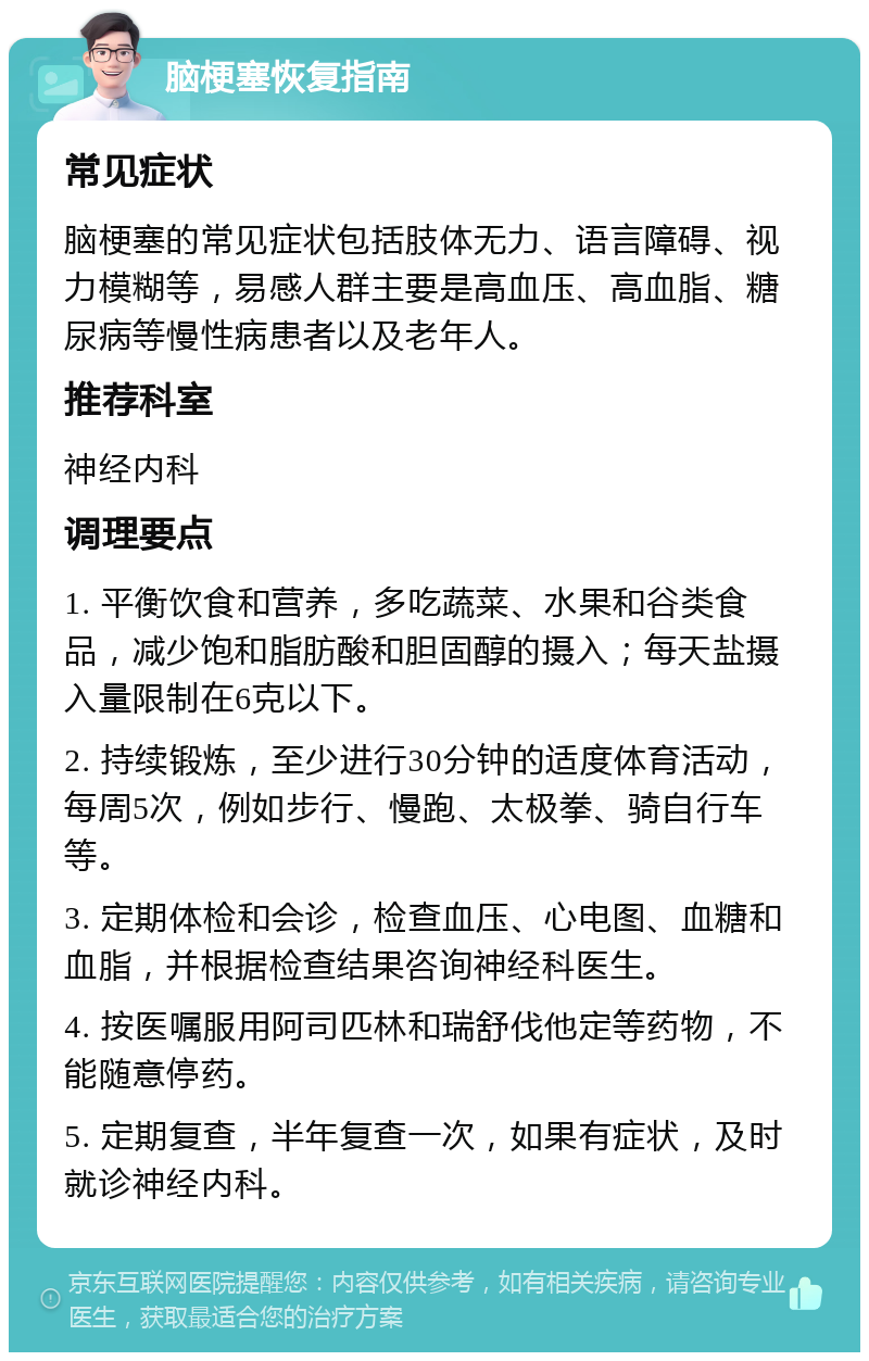 脑梗塞恢复指南 常见症状 脑梗塞的常见症状包括肢体无力、语言障碍、视力模糊等，易感人群主要是高血压、高血脂、糖尿病等慢性病患者以及老年人。 推荐科室 神经内科 调理要点 1. 平衡饮食和营养，多吃蔬菜、水果和谷类食品，减少饱和脂肪酸和胆固醇的摄入；每天盐摄入量限制在6克以下。 2. 持续锻炼，至少进行30分钟的适度体育活动，每周5次，例如步行、慢跑、太极拳、骑自行车等。 3. 定期体检和会诊，检查血压、心电图、血糖和血脂，并根据检查结果咨询神经科医生。 4. 按医嘱服用阿司匹林和瑞舒伐他定等药物，不能随意停药。 5. 定期复查，半年复查一次，如果有症状，及时就诊神经内科。