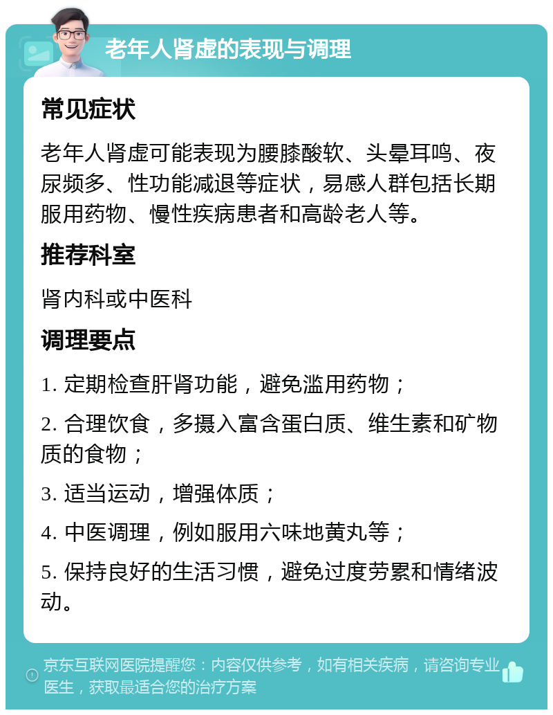 老年人肾虚的表现与调理 常见症状 老年人肾虚可能表现为腰膝酸软、头晕耳鸣、夜尿频多、性功能减退等症状，易感人群包括长期服用药物、慢性疾病患者和高龄老人等。 推荐科室 肾内科或中医科 调理要点 1. 定期检查肝肾功能，避免滥用药物； 2. 合理饮食，多摄入富含蛋白质、维生素和矿物质的食物； 3. 适当运动，增强体质； 4. 中医调理，例如服用六味地黄丸等； 5. 保持良好的生活习惯，避免过度劳累和情绪波动。