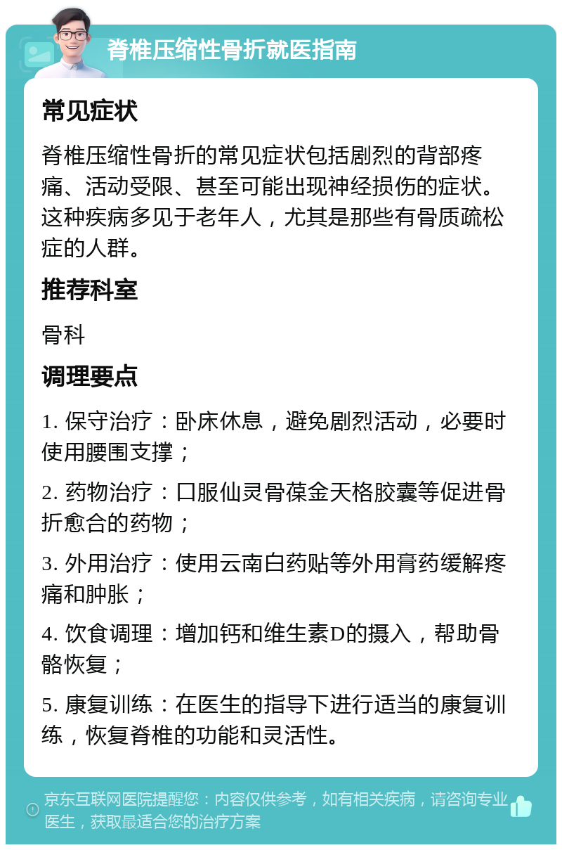 脊椎压缩性骨折就医指南 常见症状 脊椎压缩性骨折的常见症状包括剧烈的背部疼痛、活动受限、甚至可能出现神经损伤的症状。这种疾病多见于老年人，尤其是那些有骨质疏松症的人群。 推荐科室 骨科 调理要点 1. 保守治疗：卧床休息，避免剧烈活动，必要时使用腰围支撑； 2. 药物治疗：口服仙灵骨葆金天格胶囊等促进骨折愈合的药物； 3. 外用治疗：使用云南白药贴等外用膏药缓解疼痛和肿胀； 4. 饮食调理：增加钙和维生素D的摄入，帮助骨骼恢复； 5. 康复训练：在医生的指导下进行适当的康复训练，恢复脊椎的功能和灵活性。