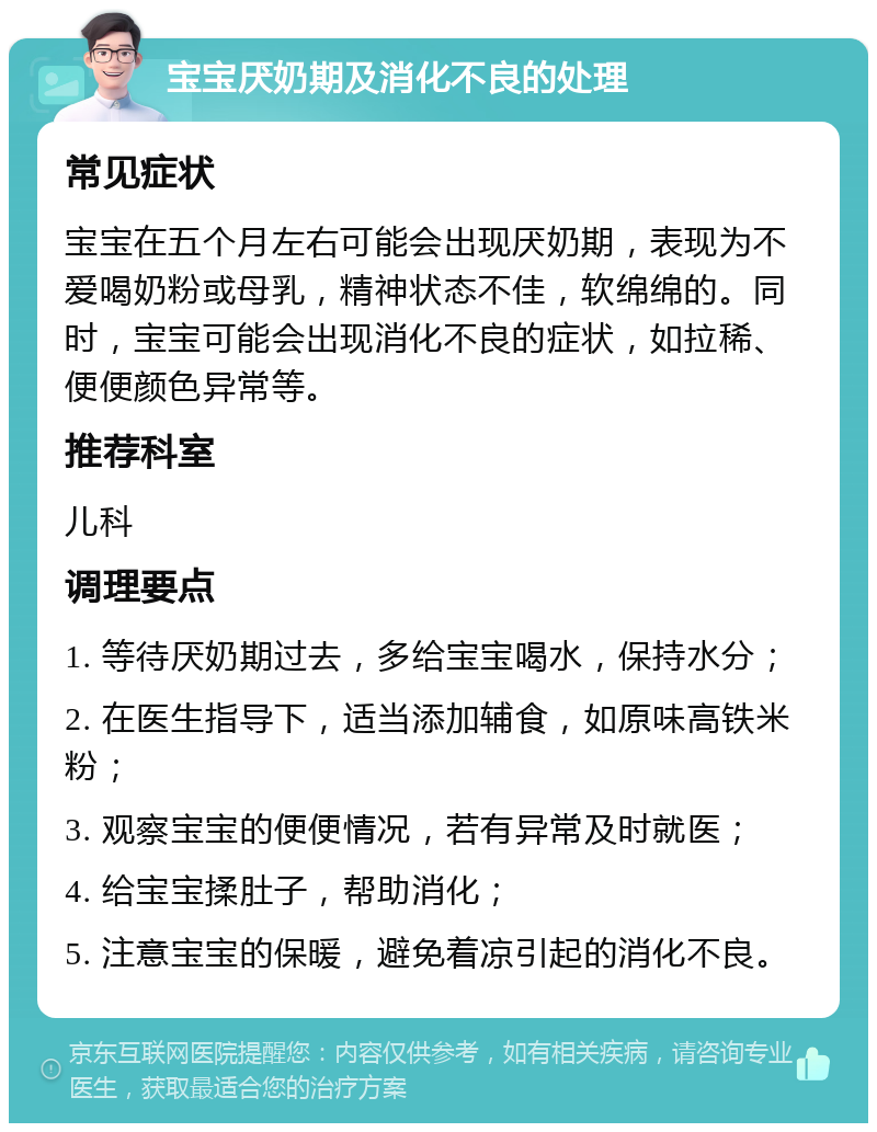 宝宝厌奶期及消化不良的处理 常见症状 宝宝在五个月左右可能会出现厌奶期，表现为不爱喝奶粉或母乳，精神状态不佳，软绵绵的。同时，宝宝可能会出现消化不良的症状，如拉稀、便便颜色异常等。 推荐科室 儿科 调理要点 1. 等待厌奶期过去，多给宝宝喝水，保持水分； 2. 在医生指导下，适当添加辅食，如原味高铁米粉； 3. 观察宝宝的便便情况，若有异常及时就医； 4. 给宝宝揉肚子，帮助消化； 5. 注意宝宝的保暖，避免着凉引起的消化不良。