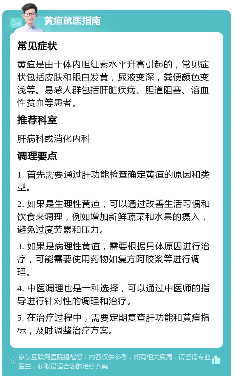 黄疸就医指南 常见症状 黄疸是由于体内胆红素水平升高引起的，常见症状包括皮肤和眼白发黄，尿液变深，粪便颜色变浅等。易感人群包括肝脏疾病、胆道阻塞、溶血性贫血等患者。 推荐科室 肝病科或消化内科 调理要点 1. 首先需要通过肝功能检查确定黄疸的原因和类型。 2. 如果是生理性黄疸，可以通过改善生活习惯和饮食来调理，例如增加新鲜蔬菜和水果的摄入，避免过度劳累和压力。 3. 如果是病理性黄疸，需要根据具体原因进行治疗，可能需要使用药物如复方阿胶浆等进行调理。 4. 中医调理也是一种选择，可以通过中医师的指导进行针对性的调理和治疗。 5. 在治疗过程中，需要定期复查肝功能和黄疸指标，及时调整治疗方案。