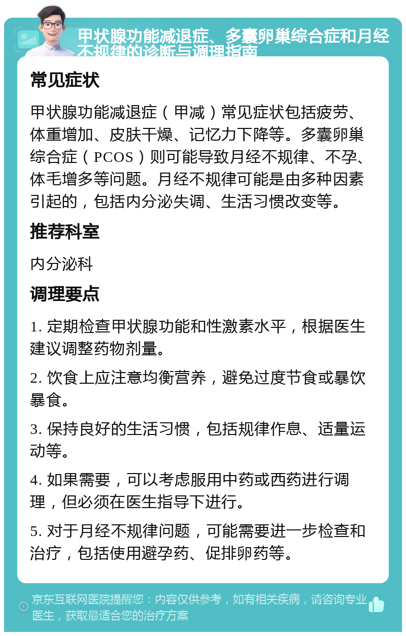 甲状腺功能减退症、多囊卵巢综合症和月经不规律的诊断与调理指南 常见症状 甲状腺功能减退症（甲减）常见症状包括疲劳、体重增加、皮肤干燥、记忆力下降等。多囊卵巢综合症（PCOS）则可能导致月经不规律、不孕、体毛增多等问题。月经不规律可能是由多种因素引起的，包括内分泌失调、生活习惯改变等。 推荐科室 内分泌科 调理要点 1. 定期检查甲状腺功能和性激素水平，根据医生建议调整药物剂量。 2. 饮食上应注意均衡营养，避免过度节食或暴饮暴食。 3. 保持良好的生活习惯，包括规律作息、适量运动等。 4. 如果需要，可以考虑服用中药或西药进行调理，但必须在医生指导下进行。 5. 对于月经不规律问题，可能需要进一步检查和治疗，包括使用避孕药、促排卵药等。