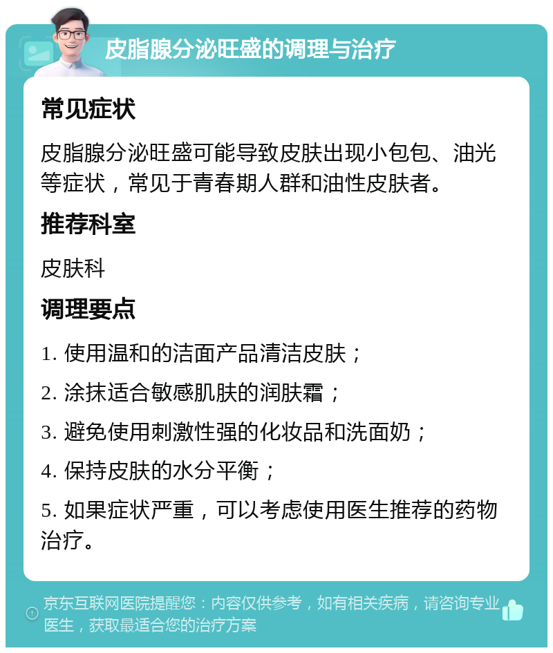 皮脂腺分泌旺盛的调理与治疗 常见症状 皮脂腺分泌旺盛可能导致皮肤出现小包包、油光等症状，常见于青春期人群和油性皮肤者。 推荐科室 皮肤科 调理要点 1. 使用温和的洁面产品清洁皮肤； 2. 涂抹适合敏感肌肤的润肤霜； 3. 避免使用刺激性强的化妆品和洗面奶； 4. 保持皮肤的水分平衡； 5. 如果症状严重，可以考虑使用医生推荐的药物治疗。