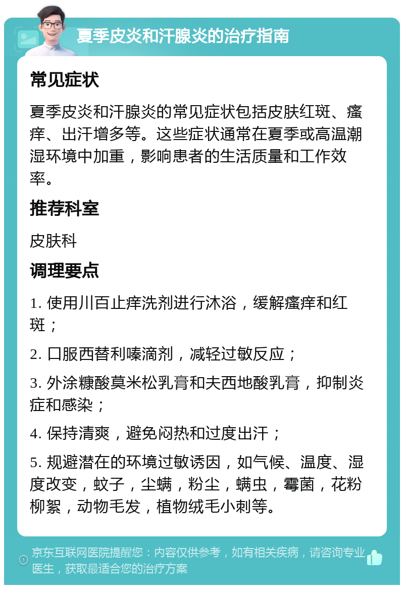 夏季皮炎和汗腺炎的治疗指南 常见症状 夏季皮炎和汗腺炎的常见症状包括皮肤红斑、瘙痒、出汗增多等。这些症状通常在夏季或高温潮湿环境中加重，影响患者的生活质量和工作效率。 推荐科室 皮肤科 调理要点 1. 使用川百止痒洗剂进行沐浴，缓解瘙痒和红斑； 2. 口服西替利嗪滴剂，减轻过敏反应； 3. 外涂糠酸莫米松乳膏和夫西地酸乳膏，抑制炎症和感染； 4. 保持清爽，避免闷热和过度出汗； 5. 规避潜在的环境过敏诱因，如气候、温度、湿度改变，蚊子，尘螨，粉尘，螨虫，霉菌，花粉柳絮，动物毛发，植物绒毛小刺等。