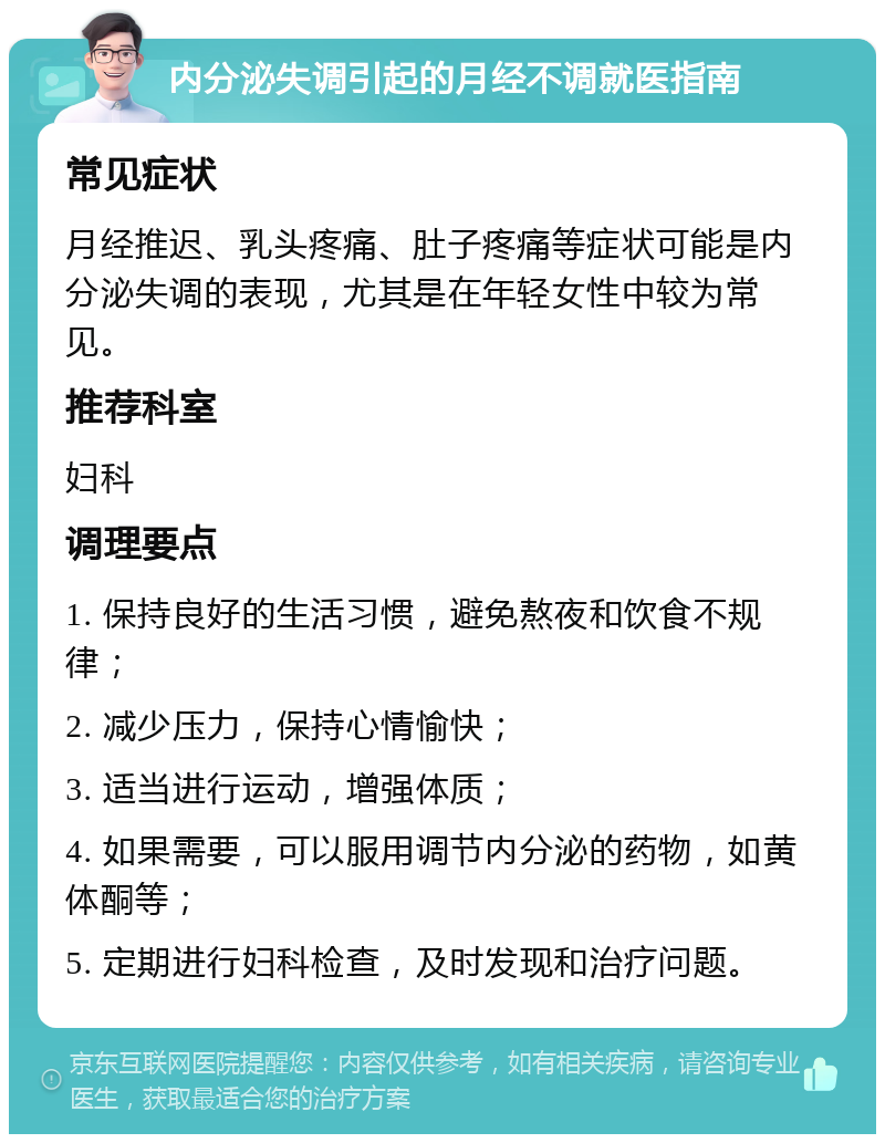 内分泌失调引起的月经不调就医指南 常见症状 月经推迟、乳头疼痛、肚子疼痛等症状可能是内分泌失调的表现，尤其是在年轻女性中较为常见。 推荐科室 妇科 调理要点 1. 保持良好的生活习惯，避免熬夜和饮食不规律； 2. 减少压力，保持心情愉快； 3. 适当进行运动，增强体质； 4. 如果需要，可以服用调节内分泌的药物，如黄体酮等； 5. 定期进行妇科检查，及时发现和治疗问题。