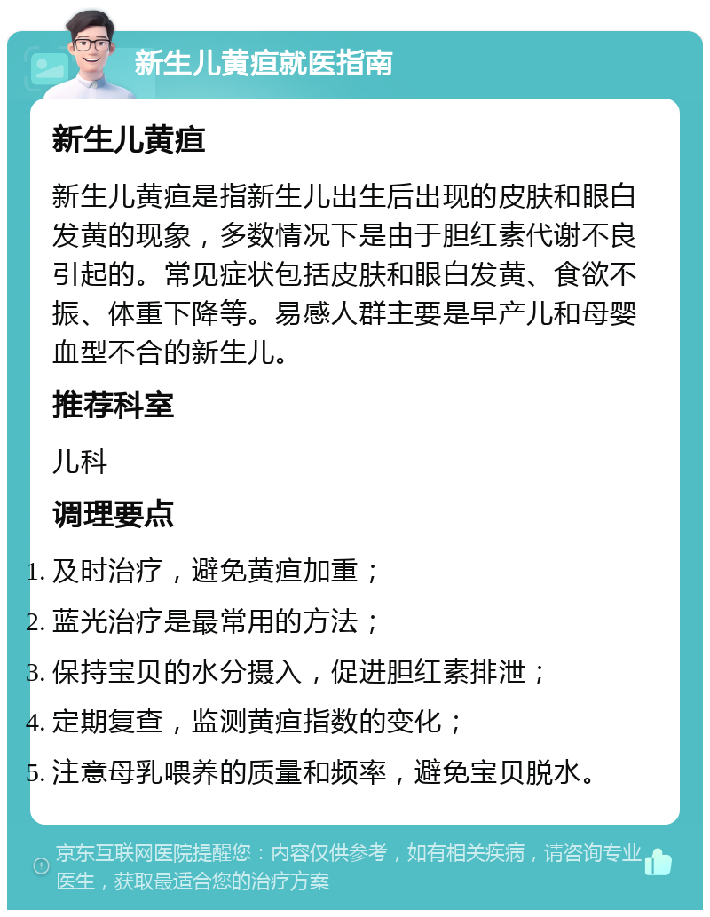 新生儿黄疸就医指南 新生儿黄疸 新生儿黄疸是指新生儿出生后出现的皮肤和眼白发黄的现象，多数情况下是由于胆红素代谢不良引起的。常见症状包括皮肤和眼白发黄、食欲不振、体重下降等。易感人群主要是早产儿和母婴血型不合的新生儿。 推荐科室 儿科 调理要点 及时治疗，避免黄疸加重； 蓝光治疗是最常用的方法； 保持宝贝的水分摄入，促进胆红素排泄； 定期复查，监测黄疸指数的变化； 注意母乳喂养的质量和频率，避免宝贝脱水。