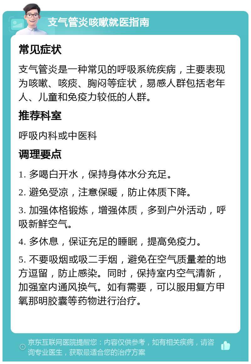 支气管炎咳嗽就医指南 常见症状 支气管炎是一种常见的呼吸系统疾病，主要表现为咳嗽、咳痰、胸闷等症状，易感人群包括老年人、儿童和免疫力较低的人群。 推荐科室 呼吸内科或中医科 调理要点 1. 多喝白开水，保持身体水分充足。 2. 避免受凉，注意保暖，防止体质下降。 3. 加强体格锻炼，增强体质，多到户外活动，呼吸新鲜空气。 4. 多休息，保证充足的睡眠，提高免疫力。 5. 不要吸烟或吸二手烟，避免在空气质量差的地方逗留，防止感染。同时，保持室内空气清新，加强室内通风换气。如有需要，可以服用复方甲氧那明胶囊等药物进行治疗。