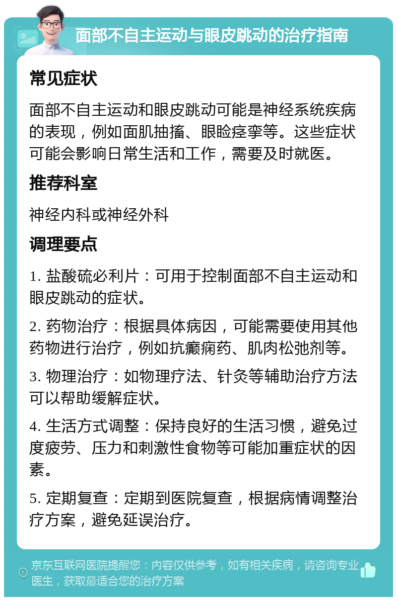 面部不自主运动与眼皮跳动的治疗指南 常见症状 面部不自主运动和眼皮跳动可能是神经系统疾病的表现，例如面肌抽搐、眼睑痉挛等。这些症状可能会影响日常生活和工作，需要及时就医。 推荐科室 神经内科或神经外科 调理要点 1. 盐酸硫必利片：可用于控制面部不自主运动和眼皮跳动的症状。 2. 药物治疗：根据具体病因，可能需要使用其他药物进行治疗，例如抗癫痫药、肌肉松弛剂等。 3. 物理治疗：如物理疗法、针灸等辅助治疗方法可以帮助缓解症状。 4. 生活方式调整：保持良好的生活习惯，避免过度疲劳、压力和刺激性食物等可能加重症状的因素。 5. 定期复查：定期到医院复查，根据病情调整治疗方案，避免延误治疗。