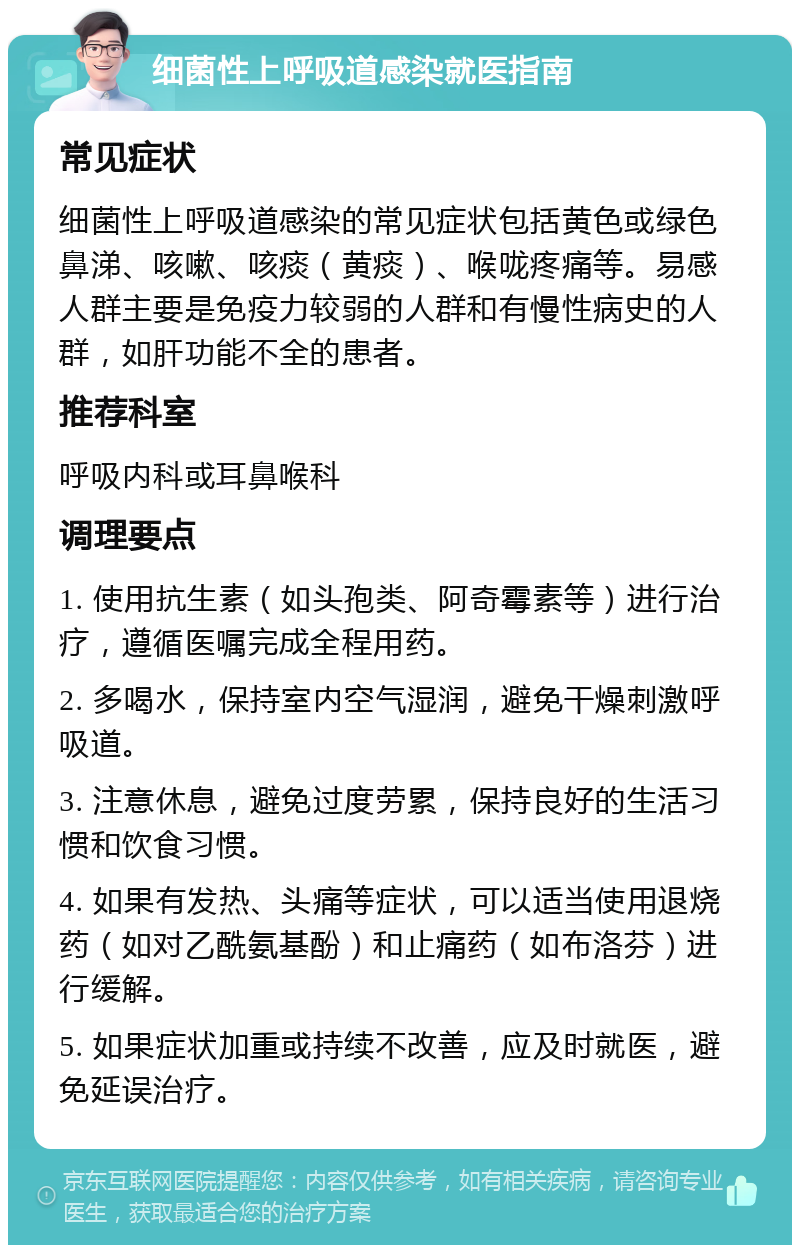 细菌性上呼吸道感染就医指南 常见症状 细菌性上呼吸道感染的常见症状包括黄色或绿色鼻涕、咳嗽、咳痰（黄痰）、喉咙疼痛等。易感人群主要是免疫力较弱的人群和有慢性病史的人群，如肝功能不全的患者。 推荐科室 呼吸内科或耳鼻喉科 调理要点 1. 使用抗生素（如头孢类、阿奇霉素等）进行治疗，遵循医嘱完成全程用药。 2. 多喝水，保持室内空气湿润，避免干燥刺激呼吸道。 3. 注意休息，避免过度劳累，保持良好的生活习惯和饮食习惯。 4. 如果有发热、头痛等症状，可以适当使用退烧药（如对乙酰氨基酚）和止痛药（如布洛芬）进行缓解。 5. 如果症状加重或持续不改善，应及时就医，避免延误治疗。