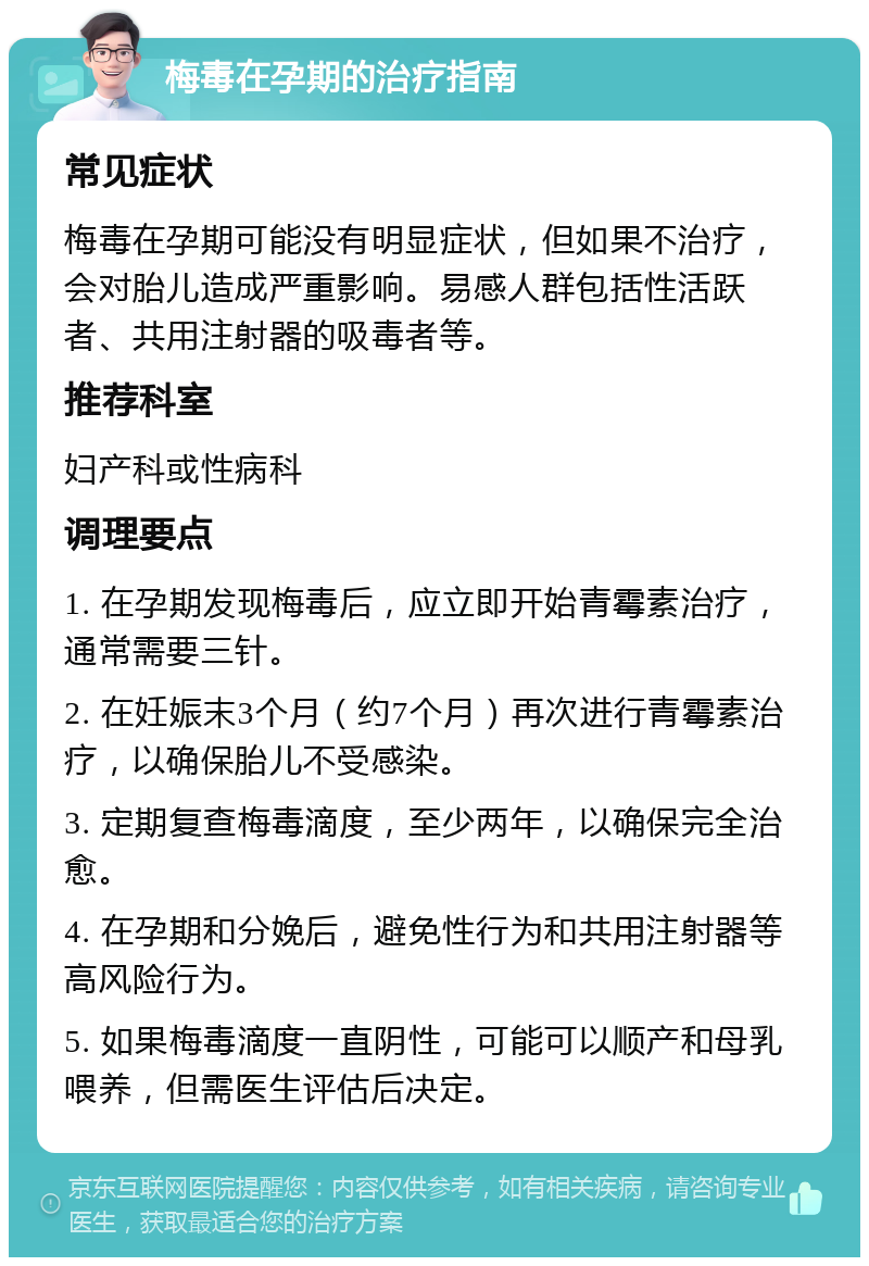 梅毒在孕期的治疗指南 常见症状 梅毒在孕期可能没有明显症状，但如果不治疗，会对胎儿造成严重影响。易感人群包括性活跃者、共用注射器的吸毒者等。 推荐科室 妇产科或性病科 调理要点 1. 在孕期发现梅毒后，应立即开始青霉素治疗，通常需要三针。 2. 在妊娠末3个月（约7个月）再次进行青霉素治疗，以确保胎儿不受感染。 3. 定期复查梅毒滴度，至少两年，以确保完全治愈。 4. 在孕期和分娩后，避免性行为和共用注射器等高风险行为。 5. 如果梅毒滴度一直阴性，可能可以顺产和母乳喂养，但需医生评估后决定。