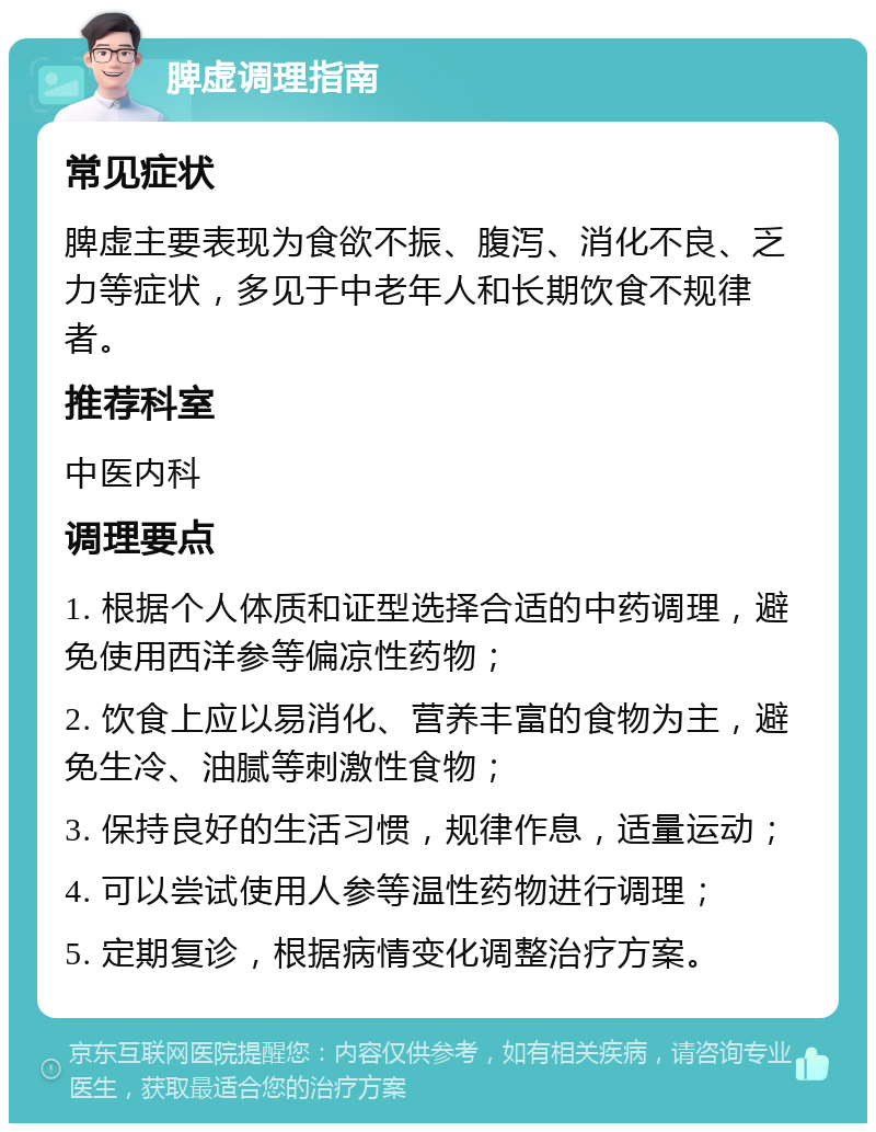 脾虚调理指南 常见症状 脾虚主要表现为食欲不振、腹泻、消化不良、乏力等症状，多见于中老年人和长期饮食不规律者。 推荐科室 中医内科 调理要点 1. 根据个人体质和证型选择合适的中药调理，避免使用西洋参等偏凉性药物； 2. 饮食上应以易消化、营养丰富的食物为主，避免生冷、油腻等刺激性食物； 3. 保持良好的生活习惯，规律作息，适量运动； 4. 可以尝试使用人参等温性药物进行调理； 5. 定期复诊，根据病情变化调整治疗方案。