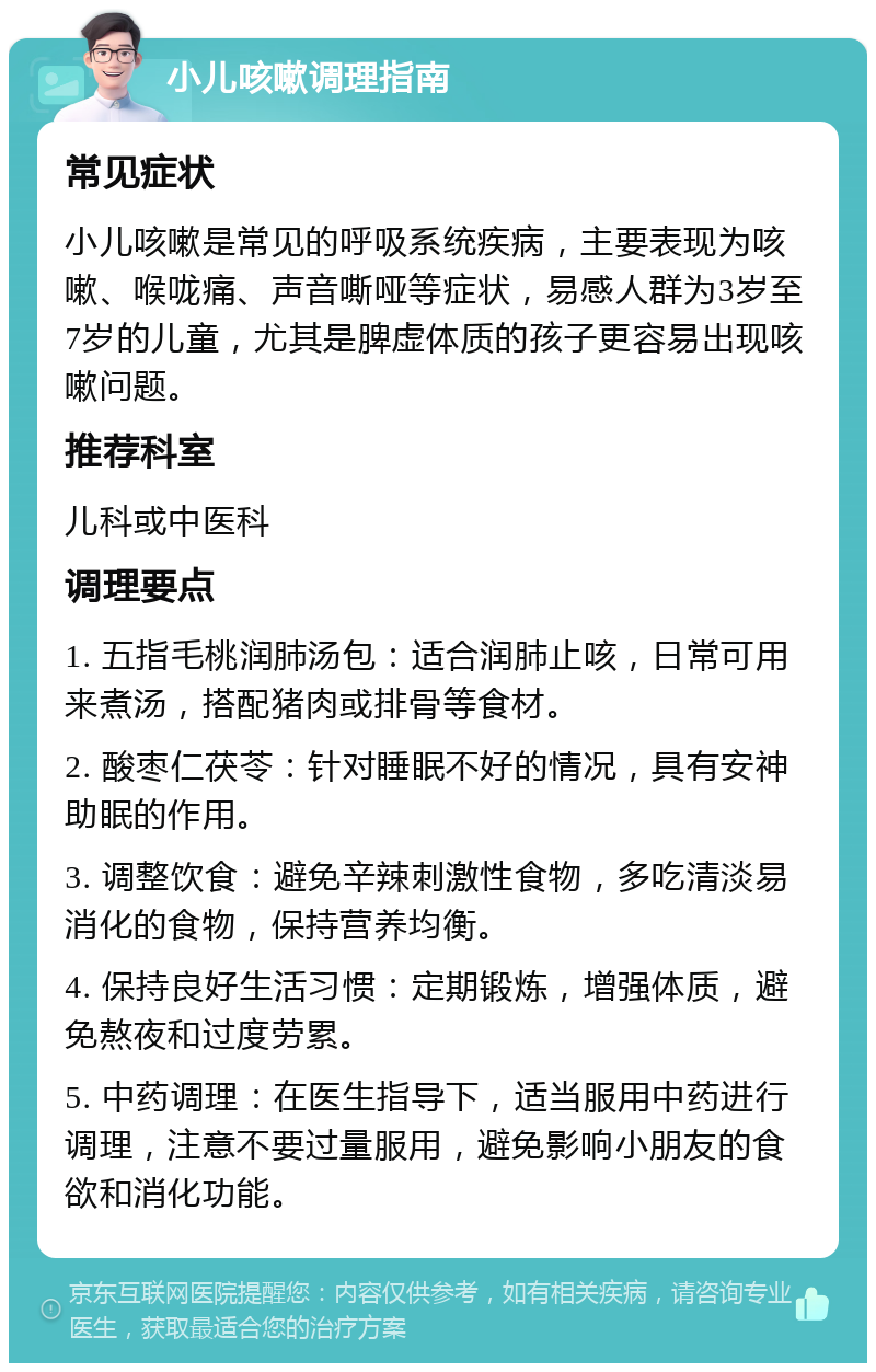 小儿咳嗽调理指南 常见症状 小儿咳嗽是常见的呼吸系统疾病，主要表现为咳嗽、喉咙痛、声音嘶哑等症状，易感人群为3岁至7岁的儿童，尤其是脾虚体质的孩子更容易出现咳嗽问题。 推荐科室 儿科或中医科 调理要点 1. 五指毛桃润肺汤包：适合润肺止咳，日常可用来煮汤，搭配猪肉或排骨等食材。 2. 酸枣仁茯苓：针对睡眠不好的情况，具有安神助眠的作用。 3. 调整饮食：避免辛辣刺激性食物，多吃清淡易消化的食物，保持营养均衡。 4. 保持良好生活习惯：定期锻炼，增强体质，避免熬夜和过度劳累。 5. 中药调理：在医生指导下，适当服用中药进行调理，注意不要过量服用，避免影响小朋友的食欲和消化功能。