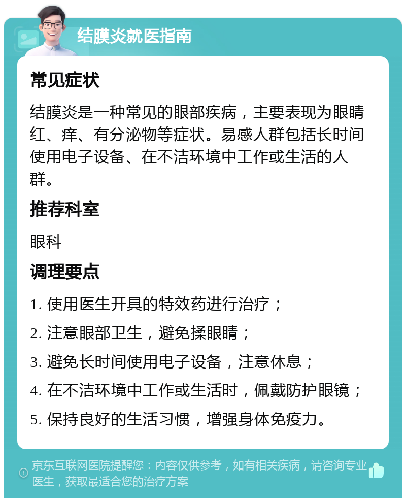 结膜炎就医指南 常见症状 结膜炎是一种常见的眼部疾病，主要表现为眼睛红、痒、有分泌物等症状。易感人群包括长时间使用电子设备、在不洁环境中工作或生活的人群。 推荐科室 眼科 调理要点 1. 使用医生开具的特效药进行治疗； 2. 注意眼部卫生，避免揉眼睛； 3. 避免长时间使用电子设备，注意休息； 4. 在不洁环境中工作或生活时，佩戴防护眼镜； 5. 保持良好的生活习惯，增强身体免疫力。