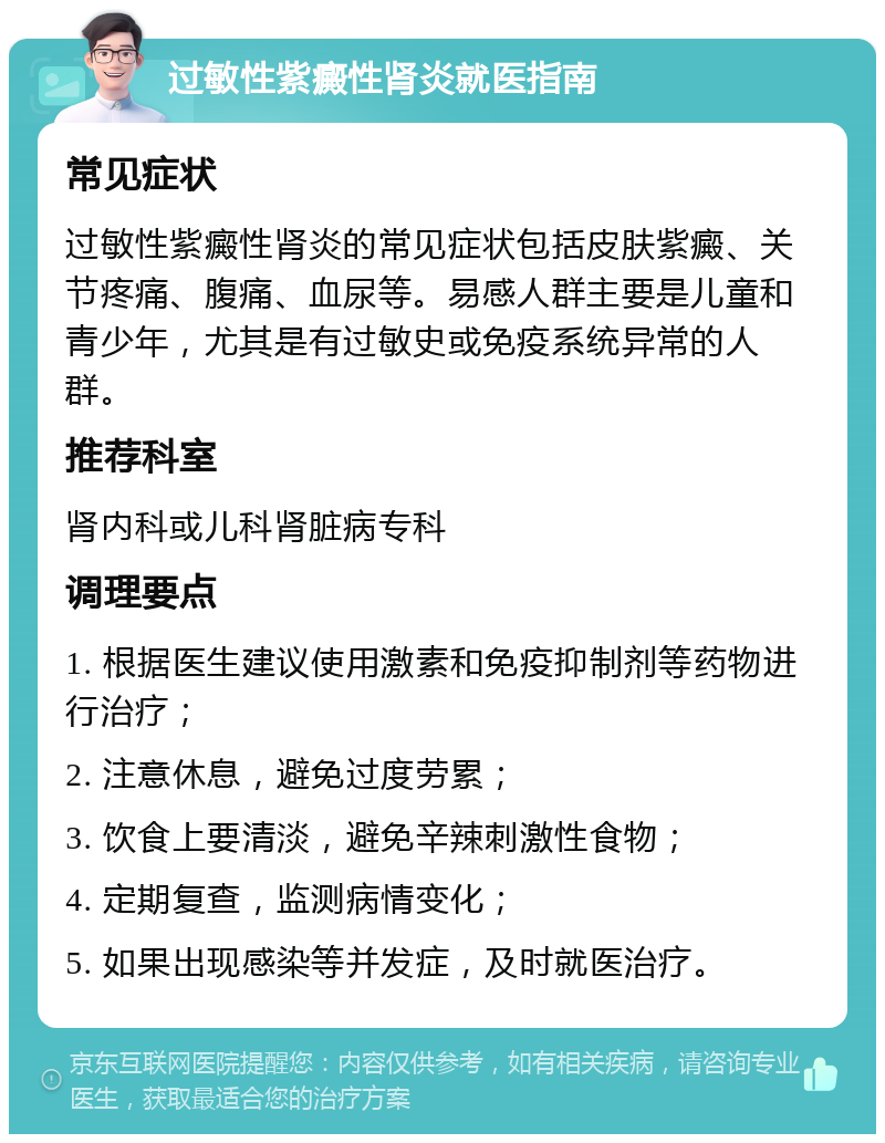 过敏性紫癜性肾炎就医指南 常见症状 过敏性紫癜性肾炎的常见症状包括皮肤紫癜、关节疼痛、腹痛、血尿等。易感人群主要是儿童和青少年，尤其是有过敏史或免疫系统异常的人群。 推荐科室 肾内科或儿科肾脏病专科 调理要点 1. 根据医生建议使用激素和免疫抑制剂等药物进行治疗； 2. 注意休息，避免过度劳累； 3. 饮食上要清淡，避免辛辣刺激性食物； 4. 定期复查，监测病情变化； 5. 如果出现感染等并发症，及时就医治疗。