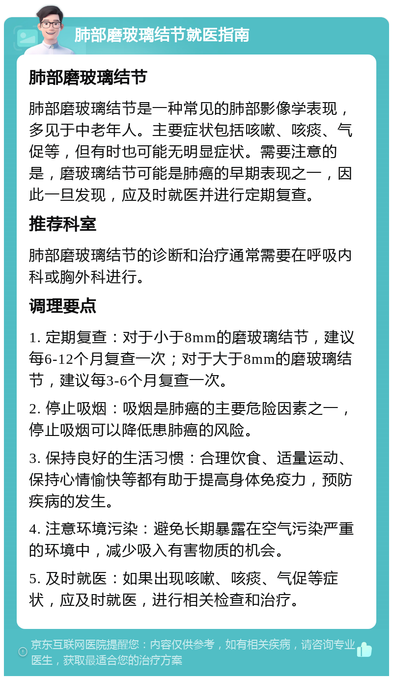 肺部磨玻璃结节就医指南 肺部磨玻璃结节 肺部磨玻璃结节是一种常见的肺部影像学表现，多见于中老年人。主要症状包括咳嗽、咳痰、气促等，但有时也可能无明显症状。需要注意的是，磨玻璃结节可能是肺癌的早期表现之一，因此一旦发现，应及时就医并进行定期复查。 推荐科室 肺部磨玻璃结节的诊断和治疗通常需要在呼吸内科或胸外科进行。 调理要点 1. 定期复查：对于小于8mm的磨玻璃结节，建议每6-12个月复查一次；对于大于8mm的磨玻璃结节，建议每3-6个月复查一次。 2. 停止吸烟：吸烟是肺癌的主要危险因素之一，停止吸烟可以降低患肺癌的风险。 3. 保持良好的生活习惯：合理饮食、适量运动、保持心情愉快等都有助于提高身体免疫力，预防疾病的发生。 4. 注意环境污染：避免长期暴露在空气污染严重的环境中，减少吸入有害物质的机会。 5. 及时就医：如果出现咳嗽、咳痰、气促等症状，应及时就医，进行相关检查和治疗。