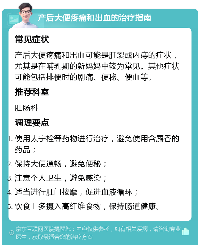 产后大便疼痛和出血的治疗指南 常见症状 产后大便疼痛和出血可能是肛裂或内痔的症状，尤其是在哺乳期的新妈妈中较为常见。其他症状可能包括排便时的剧痛、便秘、便血等。 推荐科室 肛肠科 调理要点 使用太宁栓等药物进行治疗，避免使用含麝香的药品； 保持大便通畅，避免便秘； 注意个人卫生，避免感染； 适当进行肛门按摩，促进血液循环； 饮食上多摄入高纤维食物，保持肠道健康。