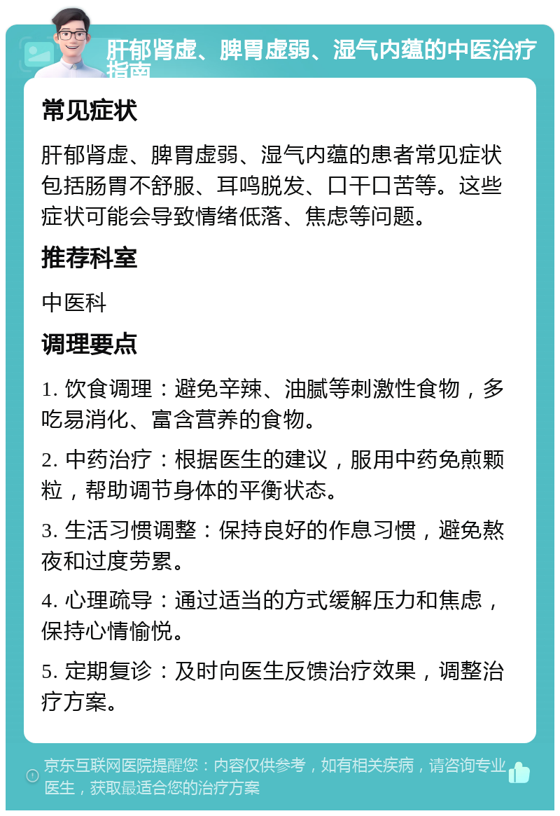 肝郁肾虚、脾胃虚弱、湿气内蕴的中医治疗指南 常见症状 肝郁肾虚、脾胃虚弱、湿气内蕴的患者常见症状包括肠胃不舒服、耳鸣脱发、口干口苦等。这些症状可能会导致情绪低落、焦虑等问题。 推荐科室 中医科 调理要点 1. 饮食调理：避免辛辣、油腻等刺激性食物，多吃易消化、富含营养的食物。 2. 中药治疗：根据医生的建议，服用中药免煎颗粒，帮助调节身体的平衡状态。 3. 生活习惯调整：保持良好的作息习惯，避免熬夜和过度劳累。 4. 心理疏导：通过适当的方式缓解压力和焦虑，保持心情愉悦。 5. 定期复诊：及时向医生反馈治疗效果，调整治疗方案。