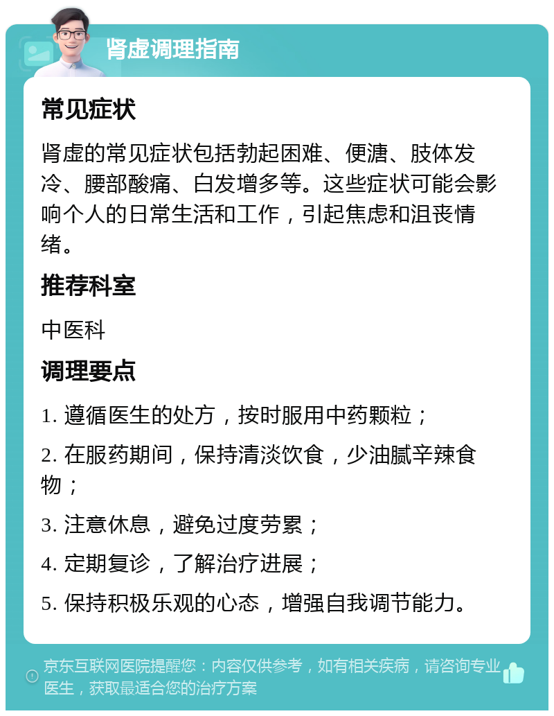 肾虚调理指南 常见症状 肾虚的常见症状包括勃起困难、便溏、肢体发冷、腰部酸痛、白发增多等。这些症状可能会影响个人的日常生活和工作，引起焦虑和沮丧情绪。 推荐科室 中医科 调理要点 1. 遵循医生的处方，按时服用中药颗粒； 2. 在服药期间，保持清淡饮食，少油腻辛辣食物； 3. 注意休息，避免过度劳累； 4. 定期复诊，了解治疗进展； 5. 保持积极乐观的心态，增强自我调节能力。