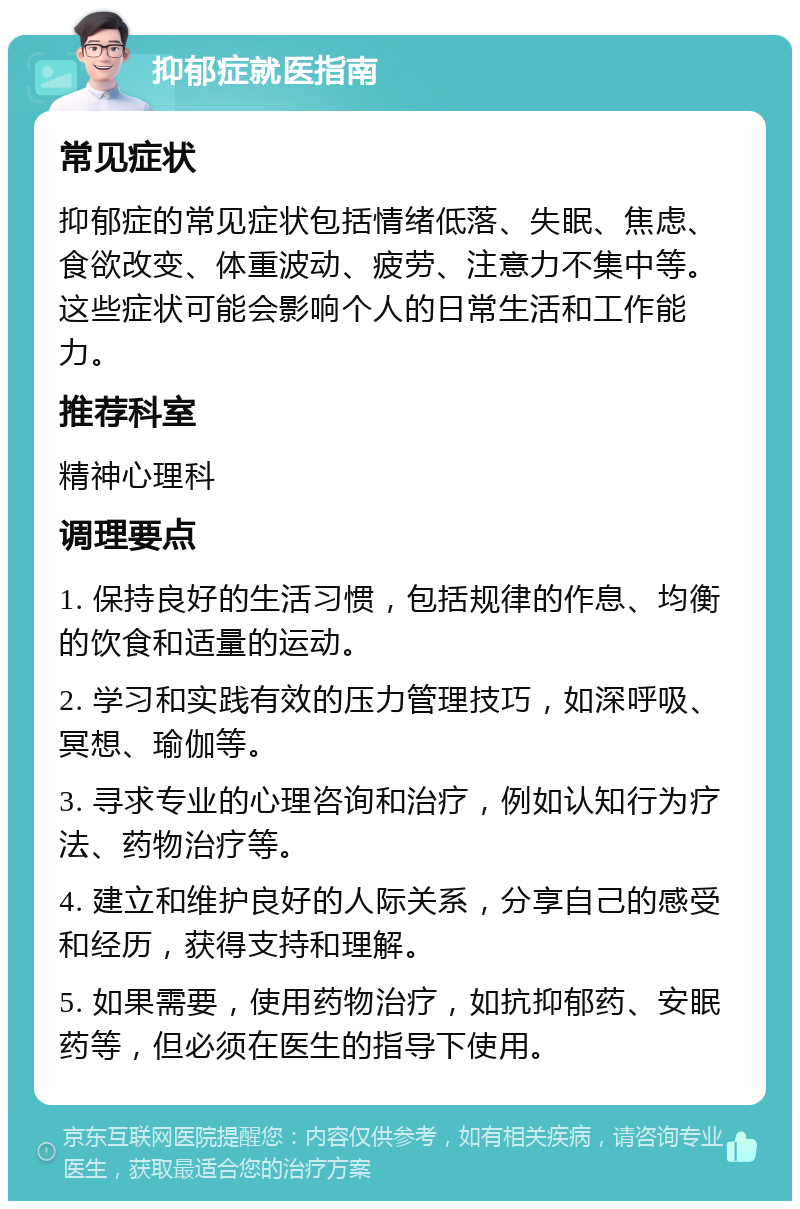 抑郁症就医指南 常见症状 抑郁症的常见症状包括情绪低落、失眠、焦虑、食欲改变、体重波动、疲劳、注意力不集中等。这些症状可能会影响个人的日常生活和工作能力。 推荐科室 精神心理科 调理要点 1. 保持良好的生活习惯，包括规律的作息、均衡的饮食和适量的运动。 2. 学习和实践有效的压力管理技巧，如深呼吸、冥想、瑜伽等。 3. 寻求专业的心理咨询和治疗，例如认知行为疗法、药物治疗等。 4. 建立和维护良好的人际关系，分享自己的感受和经历，获得支持和理解。 5. 如果需要，使用药物治疗，如抗抑郁药、安眠药等，但必须在医生的指导下使用。