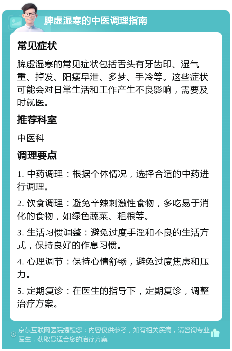 脾虚湿寒的中医调理指南 常见症状 脾虚湿寒的常见症状包括舌头有牙齿印、湿气重、掉发、阳痿早泄、多梦、手冷等。这些症状可能会对日常生活和工作产生不良影响，需要及时就医。 推荐科室 中医科 调理要点 1. 中药调理：根据个体情况，选择合适的中药进行调理。 2. 饮食调理：避免辛辣刺激性食物，多吃易于消化的食物，如绿色蔬菜、粗粮等。 3. 生活习惯调整：避免过度手淫和不良的生活方式，保持良好的作息习惯。 4. 心理调节：保持心情舒畅，避免过度焦虑和压力。 5. 定期复诊：在医生的指导下，定期复诊，调整治疗方案。