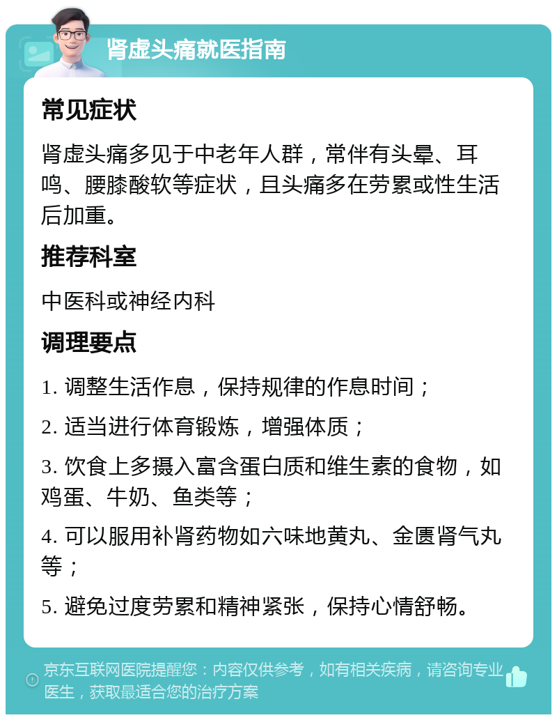 肾虚头痛就医指南 常见症状 肾虚头痛多见于中老年人群，常伴有头晕、耳鸣、腰膝酸软等症状，且头痛多在劳累或性生活后加重。 推荐科室 中医科或神经内科 调理要点 1. 调整生活作息，保持规律的作息时间； 2. 适当进行体育锻炼，增强体质； 3. 饮食上多摄入富含蛋白质和维生素的食物，如鸡蛋、牛奶、鱼类等； 4. 可以服用补肾药物如六味地黄丸、金匮肾气丸等； 5. 避免过度劳累和精神紧张，保持心情舒畅。