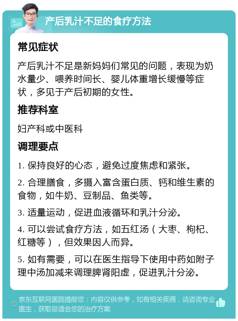 产后乳汁不足的食疗方法 常见症状 产后乳汁不足是新妈妈们常见的问题，表现为奶水量少、喂养时间长、婴儿体重增长缓慢等症状，多见于产后初期的女性。 推荐科室 妇产科或中医科 调理要点 1. 保持良好的心态，避免过度焦虑和紧张。 2. 合理膳食，多摄入富含蛋白质、钙和维生素的食物，如牛奶、豆制品、鱼类等。 3. 适量运动，促进血液循环和乳汁分泌。 4. 可以尝试食疗方法，如五红汤（大枣、枸杞、红糖等），但效果因人而异。 5. 如有需要，可以在医生指导下使用中药如附子理中汤加减来调理脾肾阳虚，促进乳汁分泌。