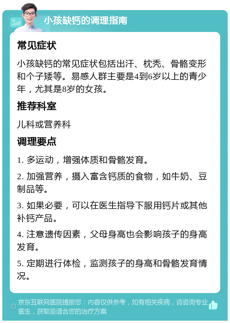 小孩缺钙的调理指南 常见症状 小孩缺钙的常见症状包括出汗、枕秃、骨骼变形和个子矮等。易感人群主要是4到6岁以上的青少年，尤其是8岁的女孩。 推荐科室 儿科或营养科 调理要点 1. 多运动，增强体质和骨骼发育。 2. 加强营养，摄入富含钙质的食物，如牛奶、豆制品等。 3. 如果必要，可以在医生指导下服用钙片或其他补钙产品。 4. 注意遗传因素，父母身高也会影响孩子的身高发育。 5. 定期进行体检，监测孩子的身高和骨骼发育情况。