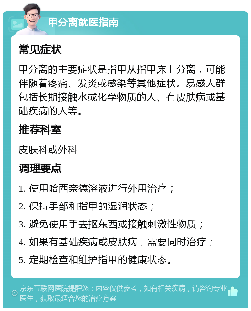 甲分离就医指南 常见症状 甲分离的主要症状是指甲从指甲床上分离，可能伴随着疼痛、发炎或感染等其他症状。易感人群包括长期接触水或化学物质的人、有皮肤病或基础疾病的人等。 推荐科室 皮肤科或外科 调理要点 1. 使用哈西奈德溶液进行外用治疗； 2. 保持手部和指甲的湿润状态； 3. 避免使用手去抠东西或接触刺激性物质； 4. 如果有基础疾病或皮肤病，需要同时治疗； 5. 定期检查和维护指甲的健康状态。