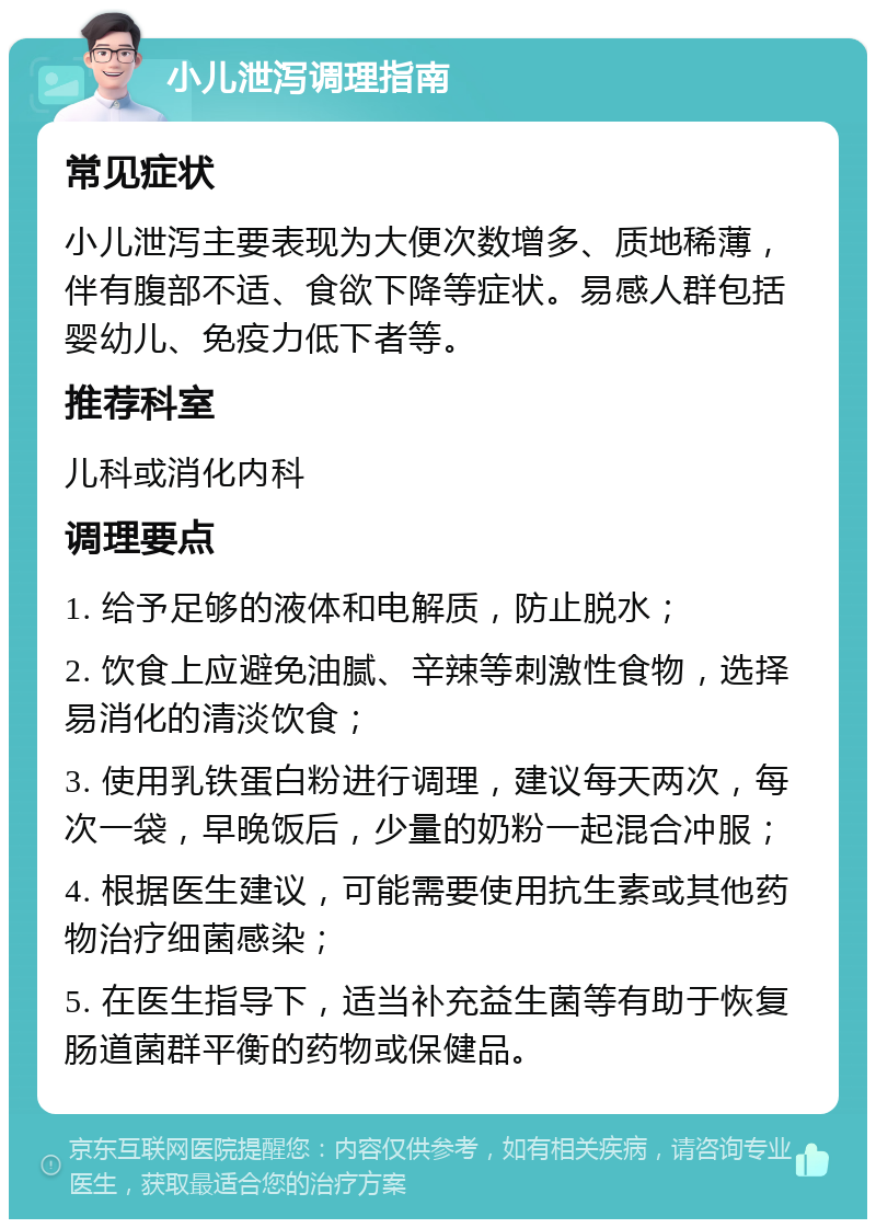 小儿泄泻调理指南 常见症状 小儿泄泻主要表现为大便次数增多、质地稀薄，伴有腹部不适、食欲下降等症状。易感人群包括婴幼儿、免疫力低下者等。 推荐科室 儿科或消化内科 调理要点 1. 给予足够的液体和电解质，防止脱水； 2. 饮食上应避免油腻、辛辣等刺激性食物，选择易消化的清淡饮食； 3. 使用乳铁蛋白粉进行调理，建议每天两次，每次一袋，早晚饭后，少量的奶粉一起混合冲服； 4. 根据医生建议，可能需要使用抗生素或其他药物治疗细菌感染； 5. 在医生指导下，适当补充益生菌等有助于恢复肠道菌群平衡的药物或保健品。