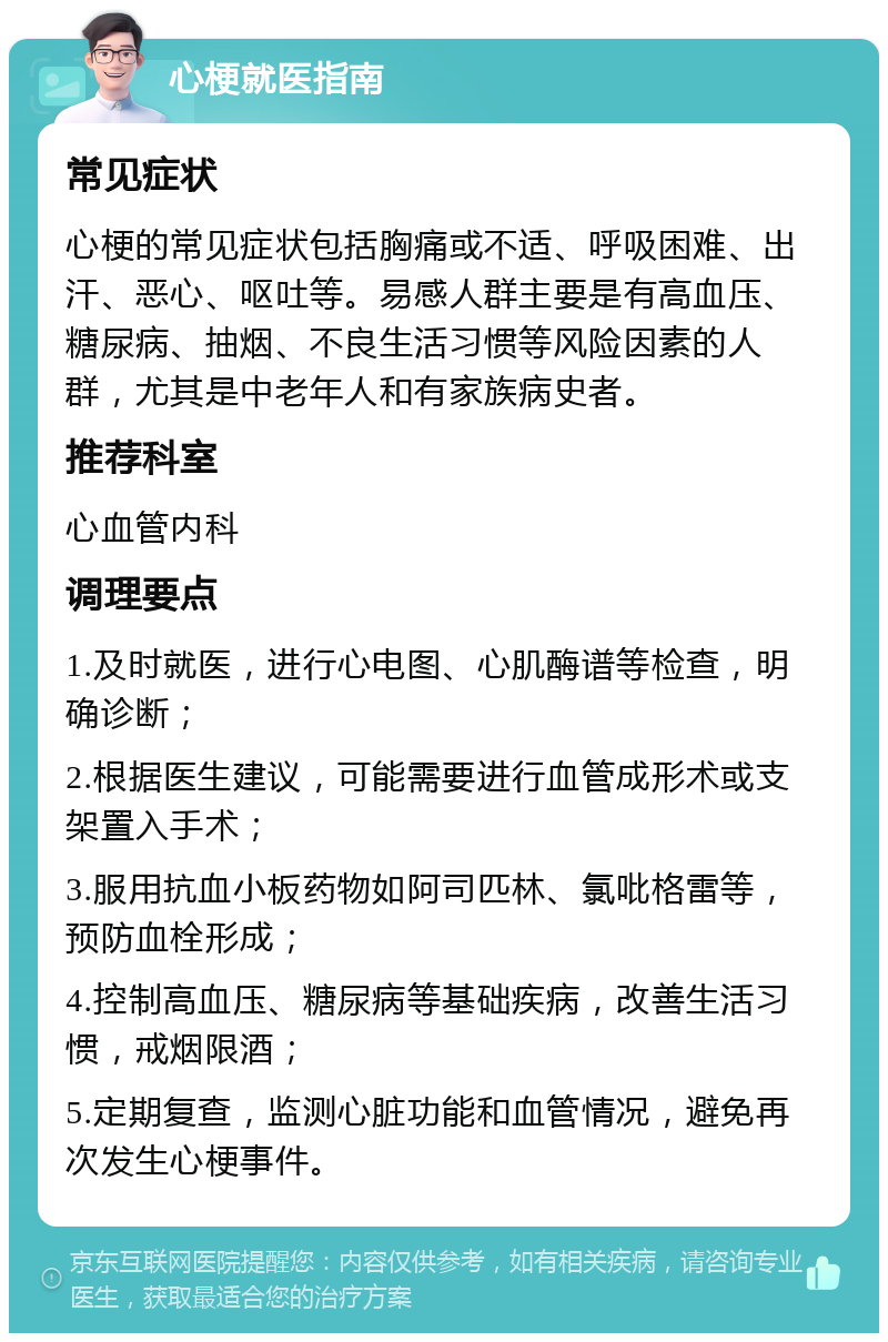 心梗就医指南 常见症状 心梗的常见症状包括胸痛或不适、呼吸困难、出汗、恶心、呕吐等。易感人群主要是有高血压、糖尿病、抽烟、不良生活习惯等风险因素的人群，尤其是中老年人和有家族病史者。 推荐科室 心血管内科 调理要点 1.及时就医，进行心电图、心肌酶谱等检查，明确诊断； 2.根据医生建议，可能需要进行血管成形术或支架置入手术； 3.服用抗血小板药物如阿司匹林、氯吡格雷等，预防血栓形成； 4.控制高血压、糖尿病等基础疾病，改善生活习惯，戒烟限酒； 5.定期复查，监测心脏功能和血管情况，避免再次发生心梗事件。