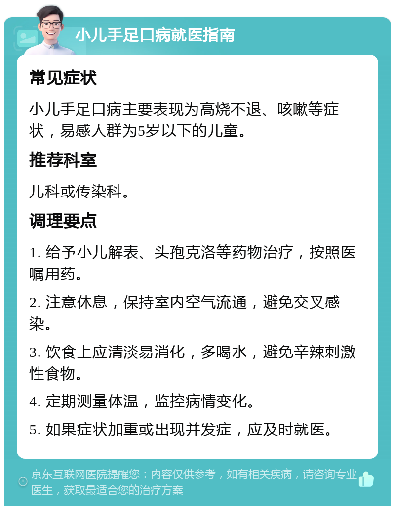 小儿手足口病就医指南 常见症状 小儿手足口病主要表现为高烧不退、咳嗽等症状，易感人群为5岁以下的儿童。 推荐科室 儿科或传染科。 调理要点 1. 给予小儿解表、头孢克洛等药物治疗，按照医嘱用药。 2. 注意休息，保持室内空气流通，避免交叉感染。 3. 饮食上应清淡易消化，多喝水，避免辛辣刺激性食物。 4. 定期测量体温，监控病情变化。 5. 如果症状加重或出现并发症，应及时就医。