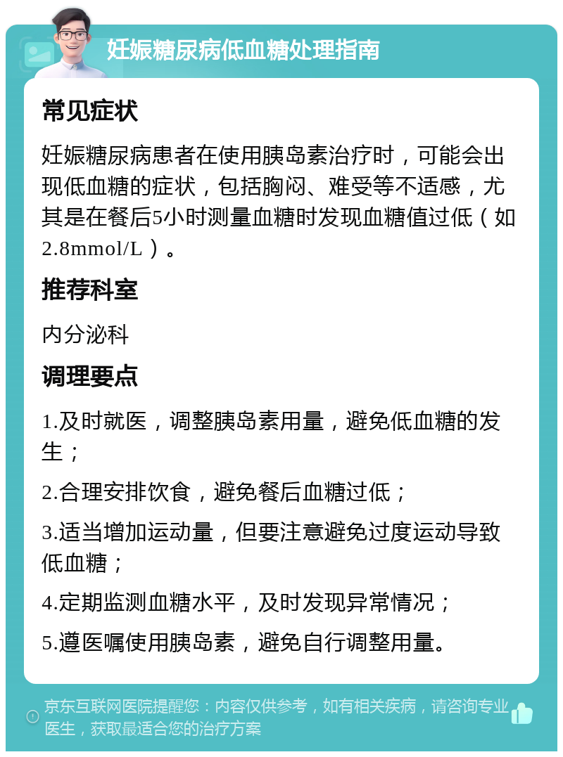 妊娠糖尿病低血糖处理指南 常见症状 妊娠糖尿病患者在使用胰岛素治疗时，可能会出现低血糖的症状，包括胸闷、难受等不适感，尤其是在餐后5小时测量血糖时发现血糖值过低（如2.8mmol/L）。 推荐科室 内分泌科 调理要点 1.及时就医，调整胰岛素用量，避免低血糖的发生； 2.合理安排饮食，避免餐后血糖过低； 3.适当增加运动量，但要注意避免过度运动导致低血糖； 4.定期监测血糖水平，及时发现异常情况； 5.遵医嘱使用胰岛素，避免自行调整用量。