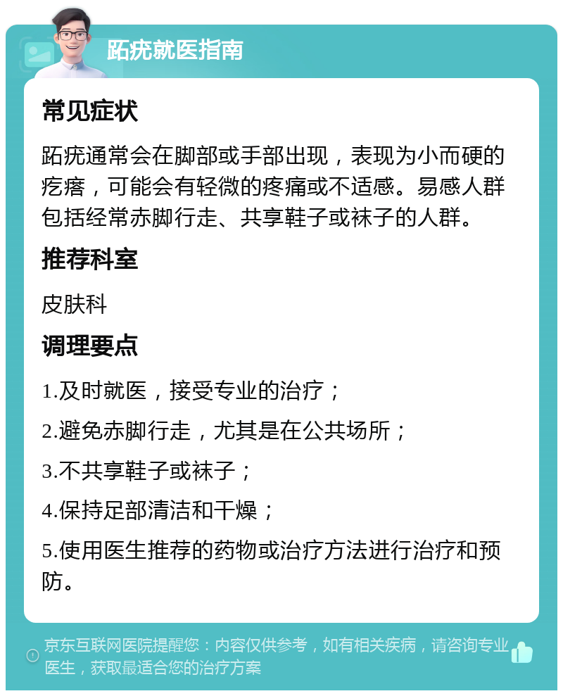 跖疣就医指南 常见症状 跖疣通常会在脚部或手部出现，表现为小而硬的疙瘩，可能会有轻微的疼痛或不适感。易感人群包括经常赤脚行走、共享鞋子或袜子的人群。 推荐科室 皮肤科 调理要点 1.及时就医，接受专业的治疗； 2.避免赤脚行走，尤其是在公共场所； 3.不共享鞋子或袜子； 4.保持足部清洁和干燥； 5.使用医生推荐的药物或治疗方法进行治疗和预防。