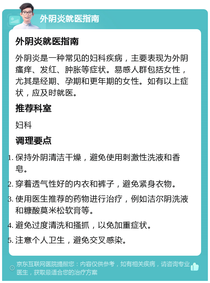 外阴炎就医指南 外阴炎就医指南 外阴炎是一种常见的妇科疾病，主要表现为外阴瘙痒、发红、肿胀等症状。易感人群包括女性，尤其是经期、孕期和更年期的女性。如有以上症状，应及时就医。 推荐科室 妇科 调理要点 保持外阴清洁干燥，避免使用刺激性洗液和香皂。 穿着透气性好的内衣和裤子，避免紧身衣物。 使用医生推荐的药物进行治疗，例如洁尔阴洗液和糠酸莫米松软膏等。 避免过度清洗和搔抓，以免加重症状。 注意个人卫生，避免交叉感染。