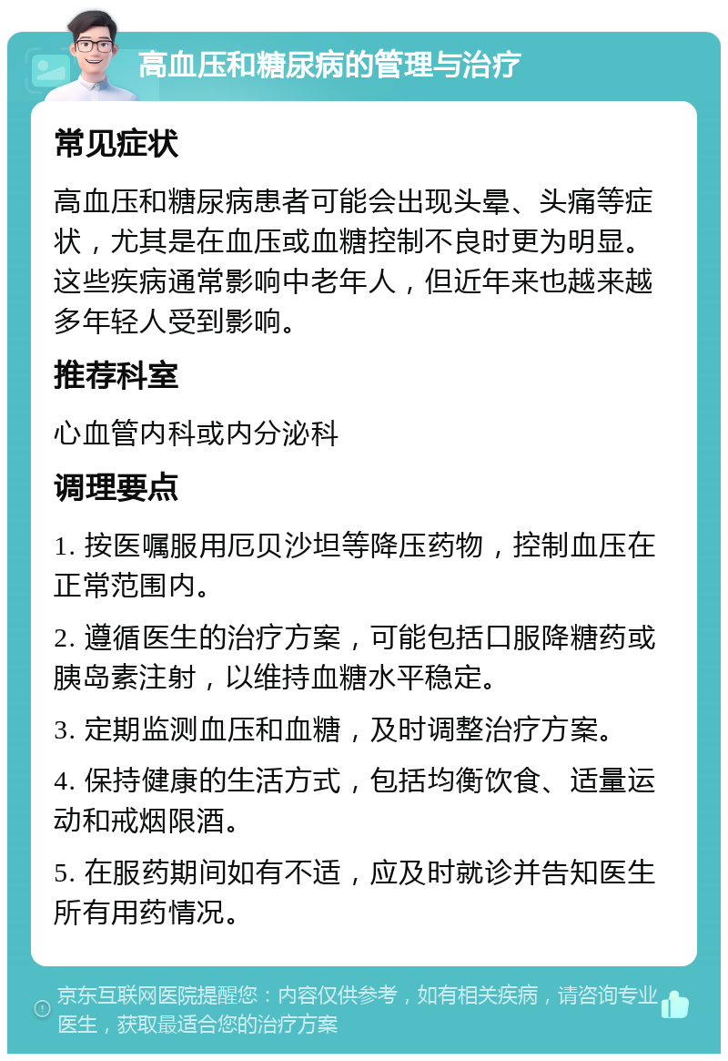 高血压和糖尿病的管理与治疗 常见症状 高血压和糖尿病患者可能会出现头晕、头痛等症状，尤其是在血压或血糖控制不良时更为明显。这些疾病通常影响中老年人，但近年来也越来越多年轻人受到影响。 推荐科室 心血管内科或内分泌科 调理要点 1. 按医嘱服用厄贝沙坦等降压药物，控制血压在正常范围内。 2. 遵循医生的治疗方案，可能包括口服降糖药或胰岛素注射，以维持血糖水平稳定。 3. 定期监测血压和血糖，及时调整治疗方案。 4. 保持健康的生活方式，包括均衡饮食、适量运动和戒烟限酒。 5. 在服药期间如有不适，应及时就诊并告知医生所有用药情况。