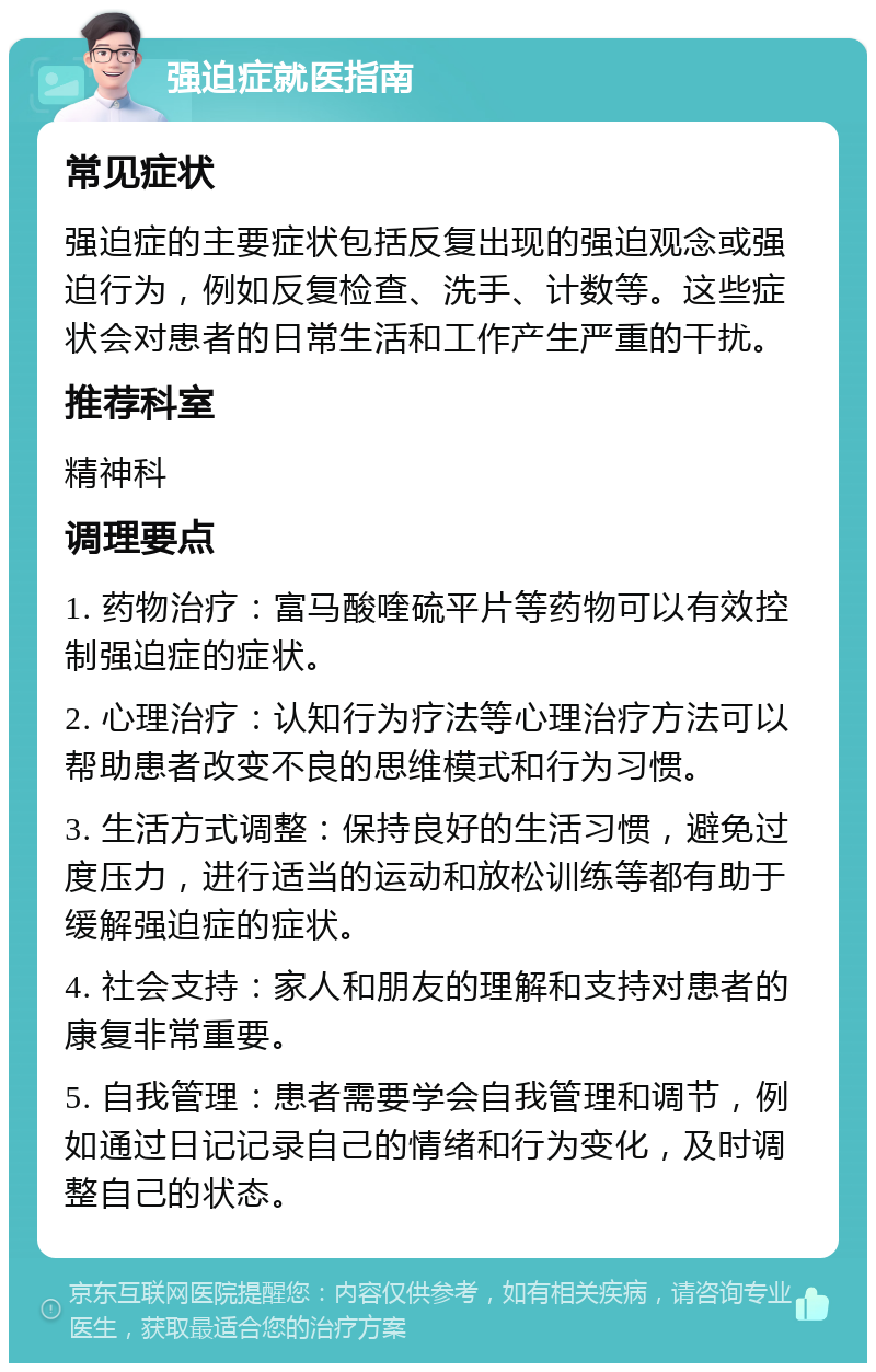 强迫症就医指南 常见症状 强迫症的主要症状包括反复出现的强迫观念或强迫行为，例如反复检查、洗手、计数等。这些症状会对患者的日常生活和工作产生严重的干扰。 推荐科室 精神科 调理要点 1. 药物治疗：富马酸喹硫平片等药物可以有效控制强迫症的症状。 2. 心理治疗：认知行为疗法等心理治疗方法可以帮助患者改变不良的思维模式和行为习惯。 3. 生活方式调整：保持良好的生活习惯，避免过度压力，进行适当的运动和放松训练等都有助于缓解强迫症的症状。 4. 社会支持：家人和朋友的理解和支持对患者的康复非常重要。 5. 自我管理：患者需要学会自我管理和调节，例如通过日记记录自己的情绪和行为变化，及时调整自己的状态。